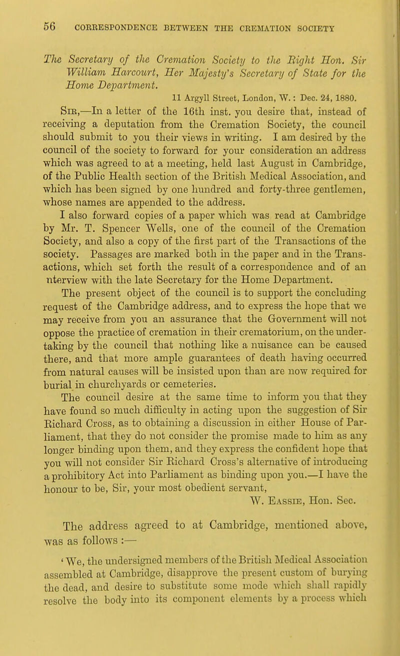 The Secretary of the Cremation Society to the Bight Ron. Sir William Harcourt, Her Majesty's Secretary of State for the Hovie Deimrtment. 11 Argyll street, London, W.: Dec. 24, 1880. Sir,—In a letter of the 16th inst. you desh-e that, instead of receiving a deputation from the Cremation Society, the council should submit to you their views in writing. I am desired by the council of the society to forward for your consideration an address which was agreed to at a meeting, held last August in Cambridge, of the Public Health section of the British Medical Association, and which has been signed by one hundred and forty-three gentlemen, whose names are appended to the address. I also forward copies of a paper which was read at Cambridge by Mr. T. Spencer Wells, one of the council of the Cremation Society, and also a copy of the first part of the Transactions of the society. Passages are marked both in the paper and in the Trans- actions, which set forth the result of a correspondence and of an nterview with the late Secretary for the Home Department. The present object of the council is to support the concluding request of the Cambridge address, and to express the hope that we may receive from you an assurance that the Government will not oppose the practice of cremation in their crematorium, on the under- taking by the council that nothing like a nuisance can be caused there, and that more ample guarantees of death having occurred from natm'al causes will be insisted upon than are now required for burial in chm'chyards or cemeteries. The comicil desire at the same time to inform you that they have found so much difficulty in acting upon the suggestion of Su* Eichard Cross, as to obtaining a discussion ui either House of Par- liament, that they do not consider the promise made to him as any longer binding upon them, and they express the confident hope that you will not consider Sir Eichard Cross's alternative of mtroducing a prohibitory Act into Parliament as binding upon you.—I have the honour to be. Sir, your most obedient servant, W. Eassie, Hon. Sec. The address agreed to at Cambridge, mentioned above, was as follows :— 'We, the undersigned members of the British Medical Association assembled at Cambridge, disapprove the present custom of burj-ing the dead, and desire to substitute some mode which shall rapidly resolve the body into its component elements by a process which