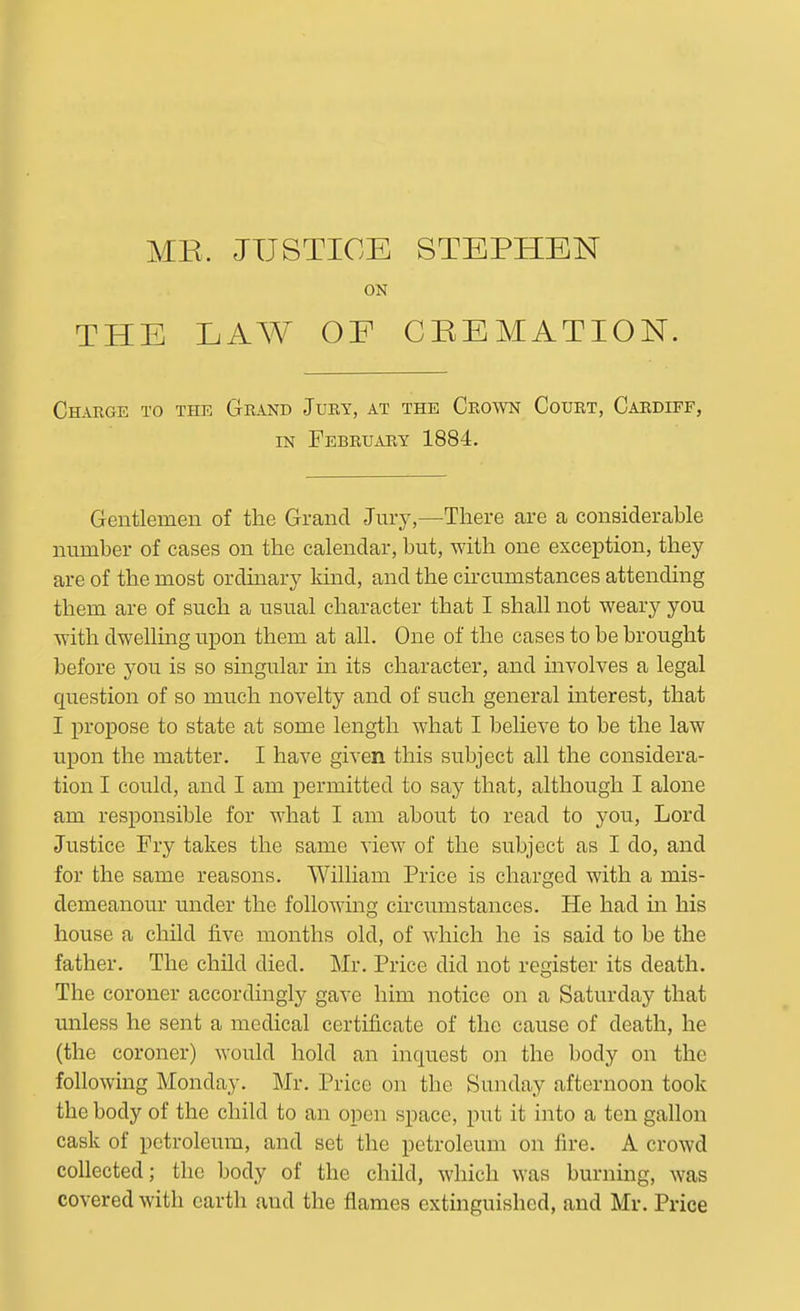 MR. JUSTICE ON THE LAW OF STEPHEN CREMATION. Charge to the Grand Jury, at the Crown Court, Cardiff, IN February 1884. Gentlemen of the Grand Jury,—There are a considerable number of cases on the calendar, but, with one exception, they are of the most ordinary kind, and the circumstances attending them are of such a usual character that I shall not weary you with dwehing upon them at all. One of the cases to be brought before you is so singular in its character, and involves a legal question of so much novelty and of such general interest, that I propose to state at some length what I believe to be the law upon the matter. I have given this subject all the considera- tion I could, and I am permitted to say that, although I alone am responsible for what I am about to read to you, Lord Justice Fry takes the same view of the subject as I do, and for the same reasons. William Price is charged with a mis- demeanour under the following circumstances. He had in his house a child five months old, of which he is said to be the father. The child died. Mr. Price did not register its death. The coroner accordingly gave him notice on a Saturday that unless he sent a medical certificate of the cause of death, he (the coroner) would hold an inquest on the body on the following Monday. Mr. Price on the Sunday afternoon took the body of the child to an open space, put it into a ten gallon cask of petroleum, and set the petroleum on fire. A crowd collected; the body of the child, which was burning, was covered with earth and the flames extinguished, and Mr. Price