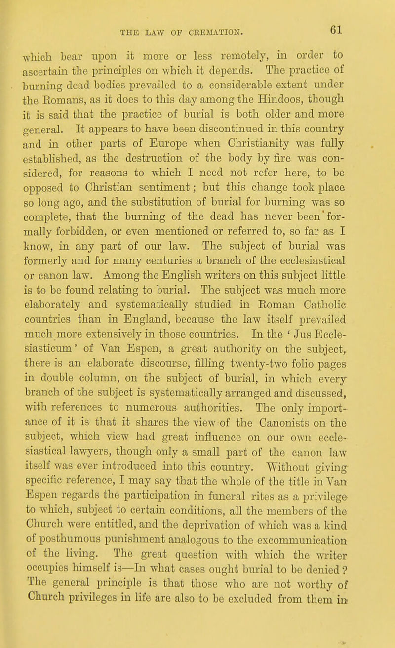 which bear upon it more or less remotely, m order to ascertain the principles on which it depends. The practice of burning dead bodies prevailed to a considerable extent under the Eomans, as it does to this day among the Hindoos, though it is said that the practice of burial is both older and more general. It appears to have been discontinued in this country and in other parts of Europe when Christianity was fully established, as the destruction of the body by fire was con- sidered, for reasons to which I need not refer here, to be opposed to Christian sentiment; but this change took place so long ago, and the substitution of burial for burning was so complete, that the burning of the dead has never been'for- mally forbidden, or even mentioned or referred to, so far as I know, in any part of our law. The subject of burial was formerly and for many centuries a branch of the ecclesiastical or canon law. Among the English writers on this subject little is to be found relating to burial. The subject was much more elaborately and systematically studied in Koman Catholic countries than in England, because the law itself prevailed much more extensively in those countries. In the ' Jus Eccle- siasticum' of Van Espen, a great authority on the subject,, there is an elaborate discourse, filling twenty-two folio pages in double column, on the subject of burial, in which every branch of the subject is systematically arranged and discussed, with references to numerous authorities. The only import- ance of it is that it shares the view of the Canonists on the subject, which view had great influence on our own eccle- siastical lawyers, though only a small part of the canon law itself was ever introduced into this country. Without giving- specific reference, I may say that the whole of the title in Van Espen regards the participation in funeral rites as a privilege to which, subject to certam conditions, all the members of the Church were entitled, and the deprivation of which was a kind of posthumous punishment analogous to the excommunication of the living. The great question with which the writer occupies himself is—In what cases ought burial to be denied ? The general principle is that those who are not worthy of Church privileges in life are also to be excluded from them in