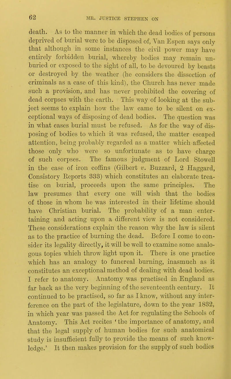 death. As to the manner in which the dead bodies of persons deprived of burial were to be disposed of, Van Espen says only that although in some instances the civil power may have entirely forbidden burial, whereby bodies may remain un- buried or exposed to the sight of all, to be devoured by beasts or destroyed by the weather (he considers the dissection of criminals as a case of this kind), the Church has never made such a provision, and has never prohibited the covering of dead corpses with the earth. This way of looking at the sub- ject seems to explain how the law came to be silent on ex- ceptional ways of disposuag of dead bodies. The question was in what cases burial must be refused. As for the way of dis- posing of bodies to which it was refused, the matter escaped attention, being probably regarded as a matter which affected those only who were so unfortunate as to have charge of such corpses. The famous judgment of Lord Stowell in the case of iron coffins (Gilbert v. Buzzard, 2 Haggard, Consistory Keports 333) which constitutes an elaborate trea- tise on burial, proceeds upon the same principles. The law presumes that every one will wish that the bodies of those in whom he was interested in theh lifetime should have Christian burial. The probability of a man enter- taining and acting upon a different view is not considered. These considerations explain the reason why the law is silent as to the practice of burning the dead. Before I come to con- sider its legality dh-ectly, it will be well to examine some analo- gous topics which throw light upon it. There is one practice which has an analogy to funereal burning, masmuch as it constitutes an exceptional method of dealmg with dead bodies. I refer to anatomy. Anatomy was practised in England as far back as the very begmning of the seventeenth century. It contmued to be practised, so far as I know, without any inter- ference on the part of the legislature, down to the year 1832, in which year was passed the Act for regulating the Schools of Anatomy. This Act recites ' the importance of anatomy, and that the legal supply of human bodies for such anatomical study is insufficient fully to provide the means of such know- ledge.' It then makes provision for the supply of such bodies