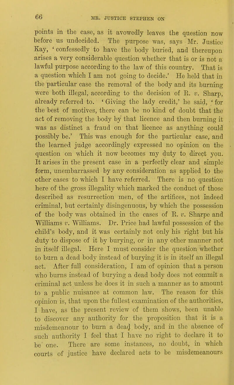 points in the case, as it avowedly leaves the question now before us undecided. The purpose was, says Mr. Justice Kay, 'confessedly to have the body buried, and thereupon arises a very considerable question whether that is or is not a lawful purpose according to the law of this country. That is a question which I am not going to decide.' He held that in the particular case the removal of the body and its burning were both illegal, according to the decision of K. v. Sharp, already referred to. ' Giving the lady credit,' he said, * for the best of motives, there can be no kind of doubt that the act of removing the body by that licence and then burning it was as distinct a fraud on that licence as anjrthing could possibly be.' This was enough for the particular case, and the learned judge accordingly expressed no opinion on the question on which it now becomes my duty to du-ect you. It arises in the present case in a perfectly clear and simple form, unembarrassed by any consideration as applied to the other cases to which I have referred. There is no question here of the gross illegality which marked the conduct of those described as resurrection men, of the artifices, not indeed criminal, but certainly disingenuous, by which the possession of the body was obtained in the cases of E. v. Sharpe and Williams v. Williams. Dr. Price had lawful possession of the child's body, and it was certainly not only his right but his duty to dispose of it by burying, or in any other manner not in itself illegal. Here I must consider the question whether to burn a dead body instead of burying it is in itself an illegal act. After full consideration, I am of opinion that a person who burns instead of burying a dead body does not commit a criminal act unless he does it in such a manner as to amount to a public nuisance at common law. The reason for this opinion is, that upon the fullest examination of the authorities, I have, as the present review of them shows, been unable to discover any authority for the proposition that it is a misdemeanour to burn a dead body, and in the absence of such authority I feel that I have no right to declare it to be one. There are some instances, no doubt, in which courts of justice have declared acts to be misdemeanours