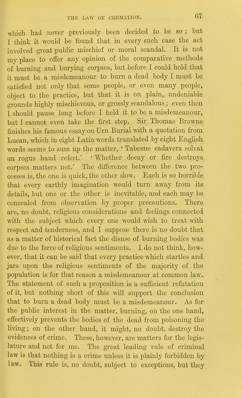 which had never previously been decided to be so ; but I think it would be found that in every such case the act involved great public mischief or moral scandal. It is not my place to offer any opinion of the comparative methods of burning and burying corpses, but before I could hold that it must be a misdemeanour to burn a dead body I must be satisfied not only that some people, or even many people, object to the practice, but that it is on plain, undeniable grounds highly mischievous, or grossly scandalous; even then I should pause long before I held it to be a misdemeanour, but I cannot even take the first step. Sir Thomas Browne finishes his famous essay on Urn Burial with a quotation from Lucan, which in eight Latin words translated by eight English words seems to sum up the matter, ' Tabesne cadavera solvat an rogus baud refert.' ' Whether decay or fire destroys, corpses matters not.' The difference between the two pro- cesses is, the one is quick, the other slow. Each is so horrible that every earthly imagination would turn away from its details, but one or the other is inevitable, and each may be concealed from observation by proper preca^itions. There are, no doubt, religious considerations and feelings connected with the subject which every one would wish to treat with respect and tenderness, and I suppose there is no doubt that as a matter of historical fact the disuse of burning bodies was due to the force of religious sentiments. I do not think, how- ever, that it can be said that every practice which startles and jars upon the religious sentiments of the majority of the population is for that reason a misdemeanour at common law. The statement of such a proposition is a sufficient refutation of it, but nothing short of this will siipport the conclusion that to burn a dead body must be a misdemeanour. As for the public interest in the matter, burning, on the one hand, effectively prevents the bodies of the dead from poisoning the living; on the other hand, it might, no doubt, destroy the evidences of crime. These, however, are matters for the legis- lature and not for me. The great leading rule of criminal law is that nothing is a crime unless it is plainly forbidden by law. This rule is, no doubt, subject to exceptions, but they