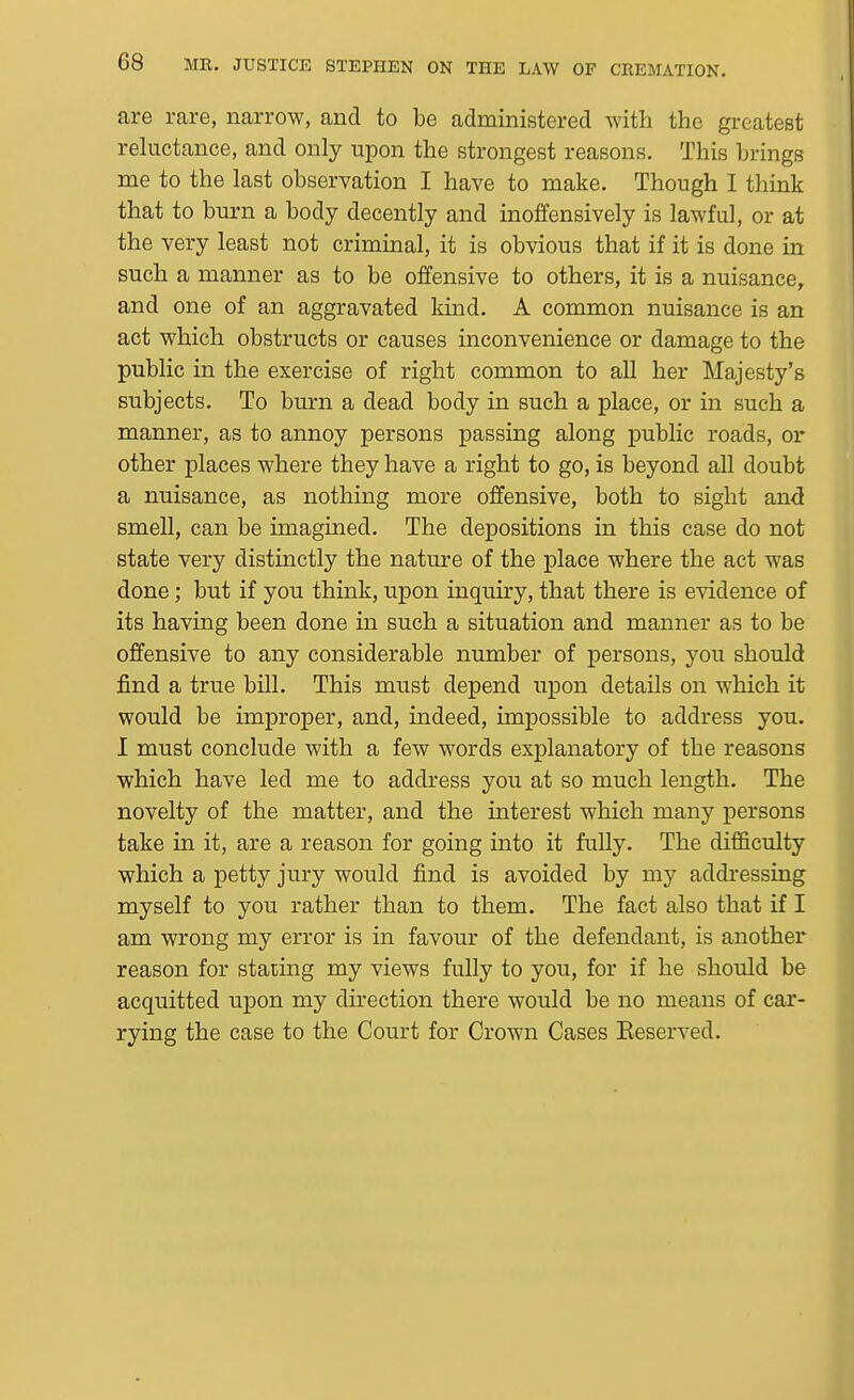 are rare, narrow, and to be administered with the greatest reluctance, and only upon the strongest reasons. This brings me to the last observation I have to make. Though I think that to burn a body decently and inoffensively is lawful, or at the very least not criminal, it is obvious that if it is done in such a manner as to be offensive to others, it is a nuisance, and one of an aggravated kind. A common nuisance is an act which obstructs or causes inconvenience or damage to the public in the exercise of right common to all her Majesty's subjects. To burn a dead body in such a place, or in such a manner, as to annoy persons passing along public roads, or other places where they have a right to go, is beyond all doubt a nuisance, as nothing more offensive, both to sight and smell, can be imagined. The depositions in this case do not state very distinctly the nature of the place where the act was done; but if you think, upon inquiry, that there is evidence of its having been done in such a situation and manner as to be offensive to any considerable number of persons, you should find a true bill. This must depend upon details on which it would be improper, and, indeed, impossible to address you. I must conclude with a few words explanatory of the reasons which have led me to address you at so much length. The novelty of the matter, and the interest which many persons take in it, are a reason for going into it fully. The difficulty which a petty jury would find is avoided by my addressing myself to you rather than to them. The fact also that if I am wrong my error is in favour of the defendant, is another reason for stating my views fully to you, for if he should be acquitted upon my direction there would be no means of car- rying the case to the Court for Crown Cases Keserved.