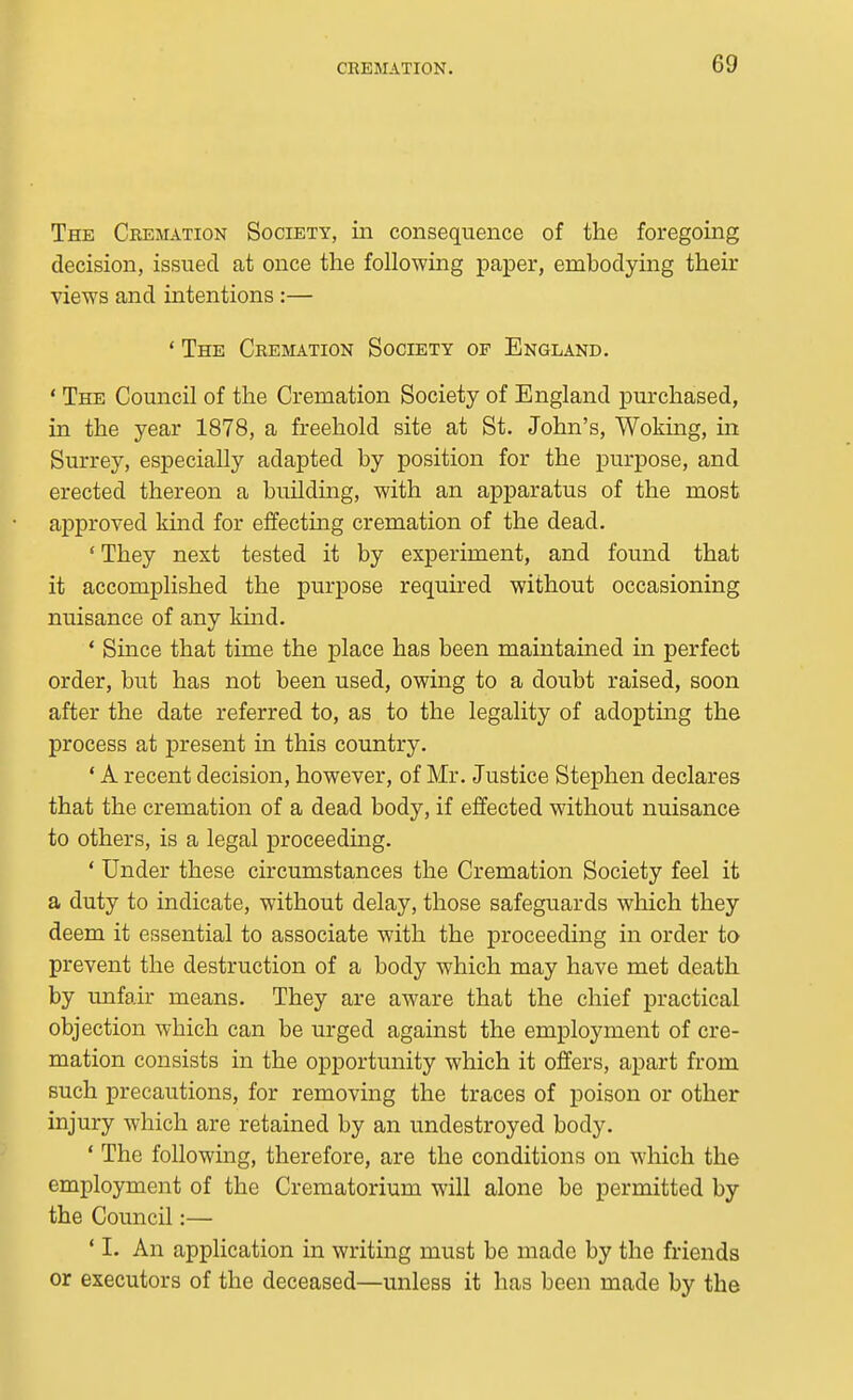 The Cremation Society, in consequence of the foregoing decision, issued at once the following paper, embodying their views and intentions:— ' The Cremation Society of England. ' The Council of the Cremation Society of England purchased, in the year 1878, a freehold site at St. John's, Woking, in Surrey, especially adapted by position for the purpose, and erected thereon a building, with an apparatus of the most approved kind for effecting cremation of the dead. ' They next tested it by experiment, and found that it accomplished the purpose required without occasioning nuisance of any kuid. ' Since that time the place has been maintained in perfect order, but has not been used, owing to a doubt raised, soon after the date referred to, as to the legality of adopting the process at present in this country. ' A recent decision, however, of Mr. Justice Stephen declares that the cremation of a dead body, if effected without nuisance to others, is a legal proceeding. ' Under these circumstances the Cremation Society feel it a duty to indicate, without delay, those safeguards which they deem it essential to associate with the proceeding in order to prevent the destruction of a body which may have met death by unfair means. They are aware that the chief practical objection which can be urged against the employment of cre- mation consists in the opportunity which it offers, apart from such precautions, for removing the traces of poison or other injury which are retained by an undestroyed body. ' The following, therefore, are the conditions on which the employment of the Crematorium will alone be permitted by the Council:— ' I. An application in writing must be made by the friends or executors of the deceased—unless it has been made by the