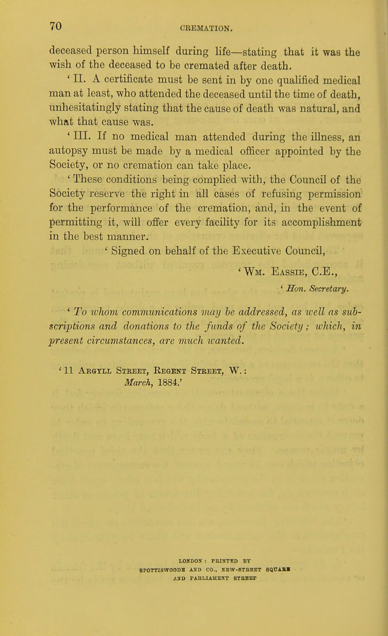 deceased person himself during life—stating that it was the wish of the deceased to be cremated after death. ' II. A certificate must be sent in by one qualified medical man at least, who attended the deceased until the time of death, unhesitatingly stating that the cause of death was natural, and what that cause was. ' III. If no medical man attended during the illness, an autopsy must be made by a medical officer appointed by the Society, or no cremation can take place. ' These conditions being complied with, the Council of the Society reserve the right in all cases of refusing permission for the performance of the cremation, and, m the event of permitting it, will offer every facility for its accomplishment in the best manner. ' Signed on behalf of the Executive Council, 'Wm. Eassie, C.E., ' Hon. Secretary. ' To who7n communications may he addressed, as well as sub- scriptions and donations to the funds of the Society; which, in present circumstances, are much ivanted. ' 11 Arqtll Street, Regent Street, W. : March, 1884.' LOXDOS : PUISTKD BT BPOTTISWOODB AND CO., SEW-BTnHET 8QCAKB AS-O TAULIAUEST STUEET