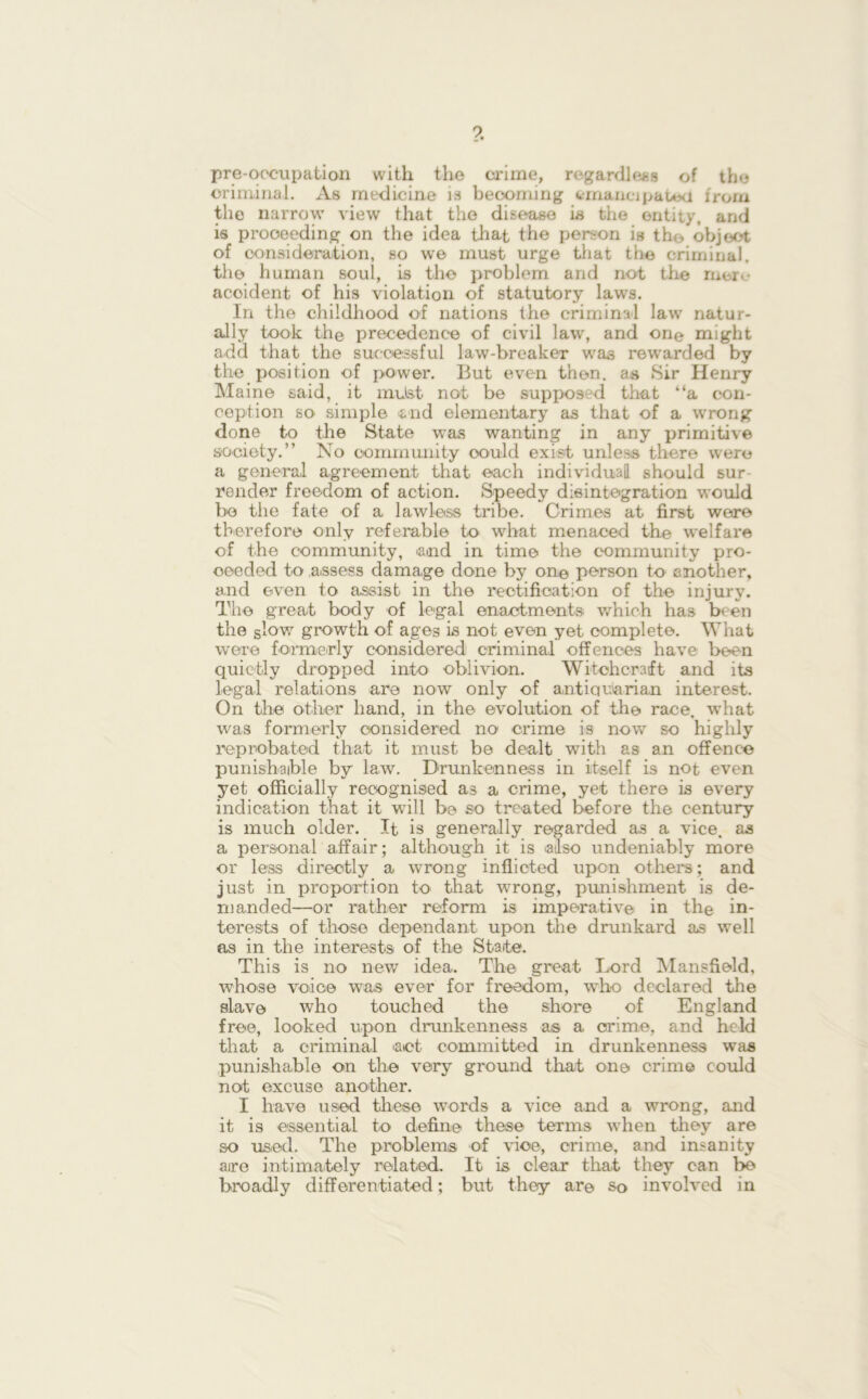 pre-occupation with the crime, regardless of the criminal. As medicine is becoming emancipated from the narrow view that the disease is the entity, and is proceeding on the idea that the person is the object of consideration, so we must urge that the criminal, the human soul, is the problem and not the mere acoident of his violation of statutory laws. In the childhood of nations the criminal law natur- ally took the precedence of civil law, and one might add that the successful law-breaker was rewarded by the position of power. But even then, as Sir Henry Maine said, it mxJst not be supposed that “a con- ception SO' simple end elementary as that of a wrong done to the State was wanting in any primitive society.” No community oould exist unless there were a general agreement that each individual should sur- render freedom of action. Speedy disintegration would be the fate of a lawless tribe. Crimes at first were therefore only referable to what menaced the welfare of the community, and in time the community pro- ceeded to assess damage done by one person to another, and even to assist in the rectification of the injury. The great body of legal enactments which has been the slow growth of ages is not even yet complete. What were formerly considered criminal offences have been quietly dropped into oblivion. Witchcraft and its legal relations are now only of antiquarian interest. On the other hand, in the evolution of the race, what was formerly considered no crime is now so highly reprobated that it must be dealt with as an offence punishable by law. Drunkenness in itself is not even yet officially recognised as a crime, yet there is every indication that it will be so treated before the century is much older. It is generally regarded as a vice, as a personal affair; although it is also undeniably more or less directly a wrong inflicted upon others; and just in proportion to that wrong, punishment is de- manded—or rather reform is imperative in the in- terests of those dependant upon the drunkard as well as in the interests of the State. This is no new idea. The great Lord Mansfield, whose voice was ever for freedom, who declared the slave who touched the shore of England free, looked upon drunkenness as a crime, and held that a criminal act committed in drunkenness was punishable on the very ground that one crime could not excuse another. I have used these words a vice and a wrong, and it is essential to define these terms when they are so used. The problems of vice, crime, and insanity are intimately related. It is clear that they can be broadly differentiated; but they ar© so involved in