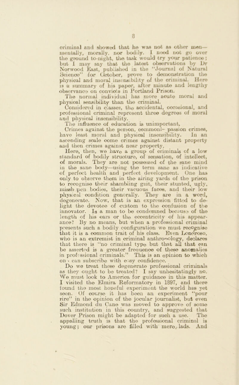 criminal and showed that ho was not as other men - mentally, morally, nor bodily. I need not go over tho ground to-night, the task would try your patience ; but I may say that tho latest observations by Dr Norwood East, published in the “Journal of Natural Woienoe” far Glotobor, prove to demonstration the physical and moral insensibility of the criminal. Here is ai summary of his paper, after minute and lengthy observance on convicts in Portland Prison. The normal individual has more acute moral and physical sensibility than the criminal. Considered in classes, th© accidental, oooatsional, and professional criminal represent three degrees of moral and physical insensibility. The influence of education is unimportant. Crimes against the person, oommonb- passion crimes, have least moral and physical insensibility. In an ascending scale oome crimes against distant property and then crimes against near property. Here, then, we hav© a group of oriminals of a low standard of bodily structure, of sensation, of intellect, of morals. They are not possessed of the sane mind in the sane body—using the term sane as indicative of perfect health and perfect development. One has only to observe them in the airing yards of the prison to recognise their shambling gait, their stunted, ugly, missb pen bodies, their vacuous face®, and their low physical condition generally. They are in a word, degenerate. Now, that is an expression fitted to de- light the devotee of custom to the confusion of the innovator. la a man to be condemned becaiuse of the length of his oars or th© eccentricity of his appear- ance? By no means, but when a professional criminal presents such a bodily configuration we must recognise that it is a common trait of his class. Even Londro60, who is an extremist in criminal anthropology, declares that there is “no criminal typ© but that all that can be asserted is a greater frequence of these anocnalies in professional criminals.” This is an opinion to which on i can subscribe with eiisy confidence. Do we treat these degenerate professional criminals as they ought to be treated? I say unhesitatingly no. We must look to America for guidance in this matter. I visited the Elmira Reformatory in 1897, and there tound the most hopeful experiment the world has yet seem. Of course it has been an experiment “pour rire” in the opinion of the jocular journalist, but even Sir Edmond du Cane was moved to approve of some such institution in this country, and suggested that Dover Prison might be adapted for such a use. The appalling truth is that the professional criminal is young; our prisons are filled with mere lads. And