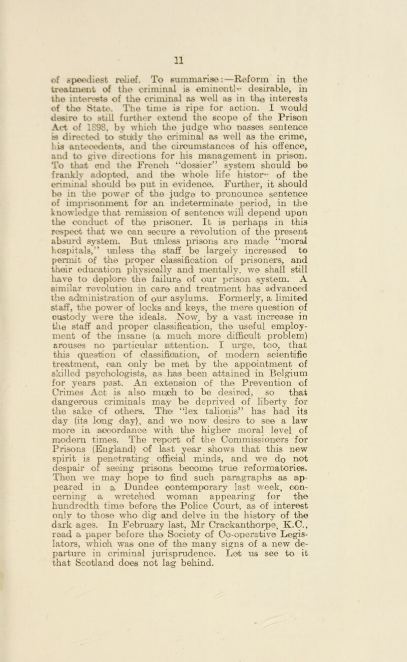 n of speediest relief. To summarise:—Reform in the treatment of the criminal is eminently desirable, in the interests of the criminal as well as in the interests of the State. The time is ripe for action. I would desire to still further extend the 6copo of the Prison Act of 1898, by which the judge wlio passes sentence rs directed to study the criminal as well as the crime, his antecedents, and the circumstances of his offence, and to give directions for his management in prison. To that end the French “dossier” system should bo frankly adopted, and the wdiole life histon- of the criminal should be put in evidence. Further, it should bo in the power of the judge to pronounoe sentence of imprisonment for an indeterminate period, in the knowledge that remission of sentence will depend upon the conduct of the prisoner. It is perhaps in this respect that we can secure a revolution of the present absurd system. But Unless prisons are made “moral hospitals,” unless the staff be largely increased to permit of the proper classification of prisoners, and their education physically and mentally, we shall still have to deplore the failure of our prison system. A similar revolution in care and treatment has advanced the administration of our asylums. Formerly, a limited staff, the power of locks and keys, the mere question of custody were the ideals. Now. by a vast increase in the staff and proper classification, the useful employ- ment of the insane (a much more difficult problem) arouses no particular (attention. I urge, too, that this question of classification, of modern scientific treatment, can only bo met by the appointment of skilled psychologists, as lias been attained in Belgium for years past. An extension of the Prevention of Crimes Act is also mujoh to be desired, so that dangerous criminals may be deprived of liberty for the sake of others. The “lex talionis” has had its day (its long day), and we now desire to see a law more in accordance with the higher moral level of modern times. The report of the Commissioners for Prisons (England) of last year shows that this new spirit is penetrating official minds, and we do not despair of seeing prisons become true reformatories. Then we may hope to find such paragraphs as ap- peared in a Dundee contemporary last week, con- cerning a wretched woman appearing for the hundredth time before the Police Court, as of interest only to those who dig and delve in the history of the dark ages. In February last, Mr Crackanthorpe, K.C., read a paper before the Society of Co-operative Legis- lators, which was one of the many signs of a new de- parture in criminal jurisprudence. Let us see to it that Scotland does not lag behind.