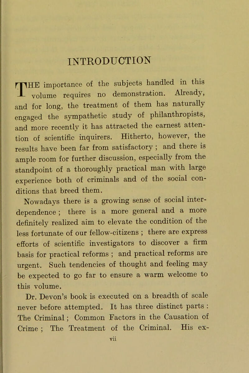 INTRODUCTION The importance of the subjects handled in this volume requires no demonstration. Already, and for long, the treatment of them has naturally engaged the sympathetic study of philanthropists, and more recently it has attracted the earnest atten- tion of scientific inquirers. Hitherto, however, the results have been far from satisfactory ; and there is ample room for further discussion, especially from the standpoint of a thoroughly practical man with large experience both of criminals and of the social con- ditions that breed them. Nowadays there is a growing sense of social inter- dependence ; there is a more general and a more definitely reahzed aim to elevate the condition of the less fortunate of our fellow-citizens ; there are express efforts of scientific investigators to discover a firm basis for practical reforms ; and practical reforms are urgent. Such tendencies of thought and feeling may be expected to go far to ensure a warm welcome to this volume. Dr. Devon’s book is executed on a breadth of scale never before attempted. It has three distinct parts : The Criminal; Common Factors in the Causation of Crime ; The Treatment of the Criminal. His ex-