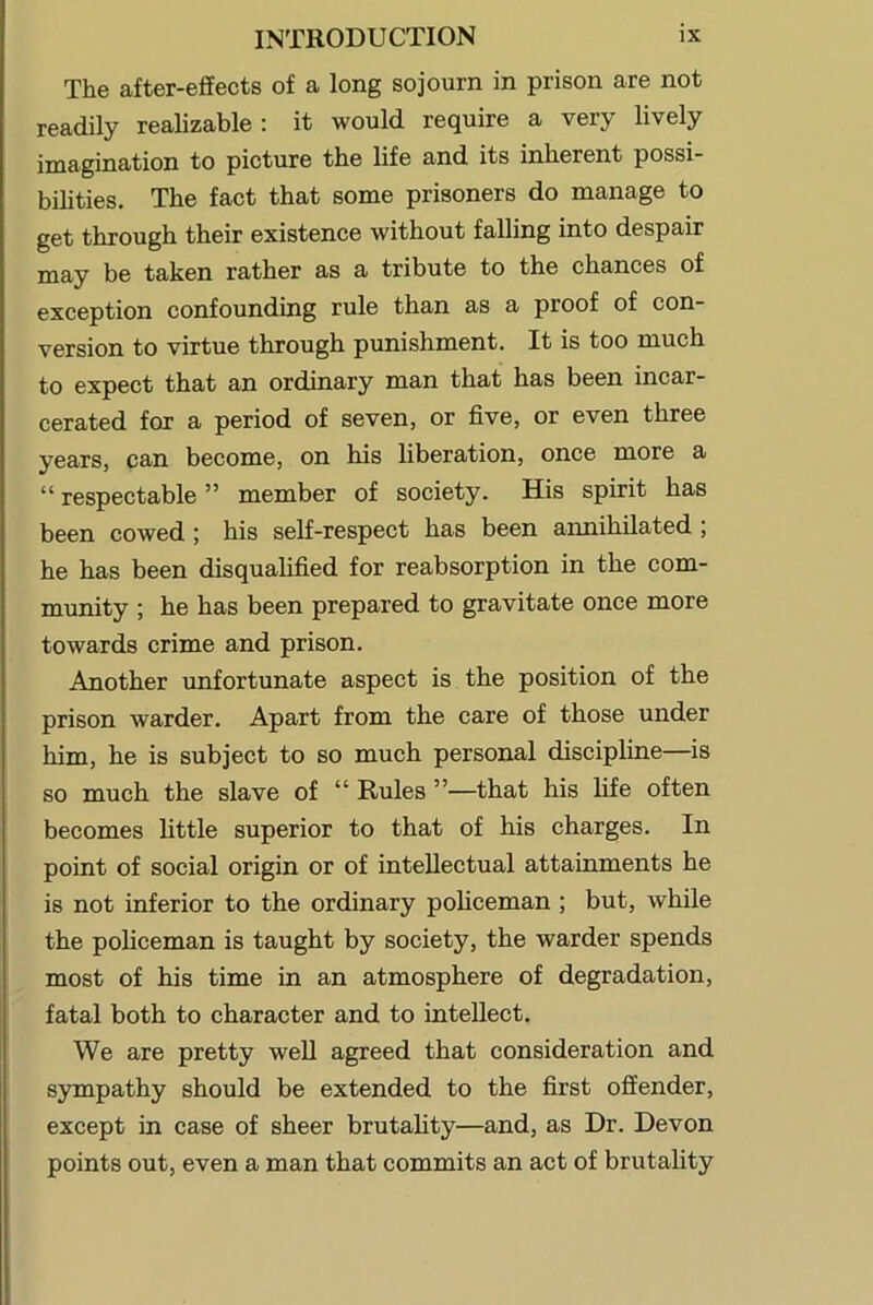 The after-effects of a long sojourn in prison are not readily realizable ; it would require a very lively imagination to picture the life and its inherent possi- bilities. The fact that some prisoners do manage to get through their existence without falling into despair may be taken rather as a tribute to the chances of exception confounding rule than as a proof of con- version to virtue through punishment. It is too much to expect that an ordinary man that has been incar- cerated for a period of seven, or five, or even three years, can become, on his liberation, once more a “ respectable ” member of society. His spirit has been cowed; his self-respect has been annihilated ; he has been disqualified for reabsorption in the com- munity ; he has been prepared to gravitate once more towards crime and prison. Another unfortunate aspect is the position of the prison warder. Apart from the care of those under him, he is subject to so much personal discipline—is so much the slave of “ Rules ”—that his life often becomes little superior to that of his charges. In point of social origin or of intellectual attainments he is not inferior to the ordinary policeman; but, while the policeman is taught by society, the warder spends most of his time in an atmosphere of degradation, fatal both to character and to intellect. We are pretty weU agreed that consideration and sympathy should be extended to the first offender, except in case of sheer brutality—and, as Dr. Devon points out, even a man that commits an act of brutality