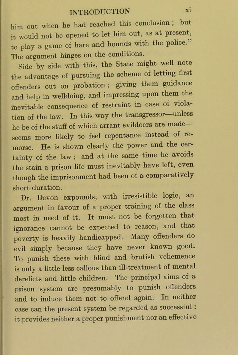 him out when he had reached this conclusion ; but it would not be opened to let him out, as at present, to play a game of hare and hounds with the police. The argument hinges on the conditions. Side by side with this, the State might well note the advantage of pursuing the scheme of letting first offenders out on probation ; giving them guidance and help in welldoing, and impressing upon them the inevitable consequence of restraint in case of viola- tion of the law. In this way the transgressor—unless he be of the stuff of which arrant evildoers are made— seems more likely to feel repentance instead of re- morse. He is shown clearly the power and the cer- tainty of the law; and at the same time he avoids the stain a prison life must inevitably have left, even though the imprisonment had been of a comparatively short duration. Dr. Devon expounds, with irresistible logic, an argument in favour of a proper training of the class most in need of it. It must not be forgotten that ignorance cannot be expected to reason, and that poverty is heavily handicapped. Many offenders do evil simply because they have never known good. To punish these with blind and brutish vehemence is only a little less callous than ill-treatment of mental derelicts and little children. The principal aims of a prison system are presumably to punish offenders and to induce them not to offend again. In neither case can the present system be regarded as successful: it provides neither a proper punishment nor an effective