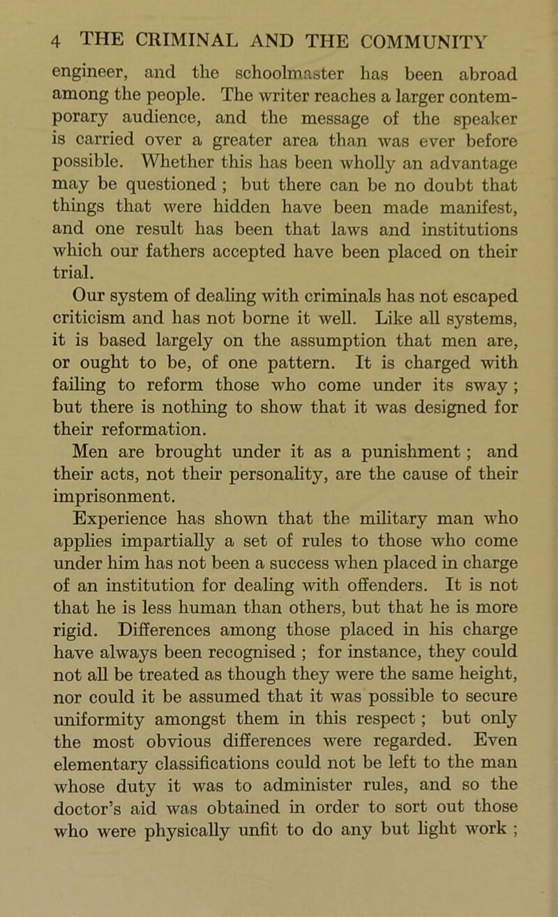 engineer, and the schoolmaster has been abroad among the people. The writer reaches a larger contem- porary audience, and the message of the speaker is carried over a greater area than was ever before possible. Whether this has been AvhoUy an advantage may be questioned; but there can be no doubt that things that were hidden have been made manifest, and one result has been that laws and institutions which our fathers accepted have been placed on their trial. Our system of deahng with criminals has not escaped criticism and has not borne it well. Like all systems, it is based largely on the assumption that men are, or ought to be, of one pattern. It is charged with failing to reform those who come under its sway ; but there is nothing to show that it was designed for their reformation. Men are brought under it as a punishment; and their acts, not their personahty, are the cause of their imprisonment. Experience has shown that the mihtary man who applies impartially a set of rules to those who come under him has not been a success when placed in charge of an institution for deahng with offenders. It is not that he is less human than others, but that he is more rigid. Differences among those placed in his charge have always been recognised ; for instance, they could not aU be treated as though they were the same height, nor could it be assumed that it was possible to secure uniformity amongst them in this respect; but only the most obvious differences were regarded. Even elementary classifications could not be left to the man whose duty it was to administer rules, and so the doctor’s aid was obtained in order to sort out those who were physically unfit to do any but hght work ;