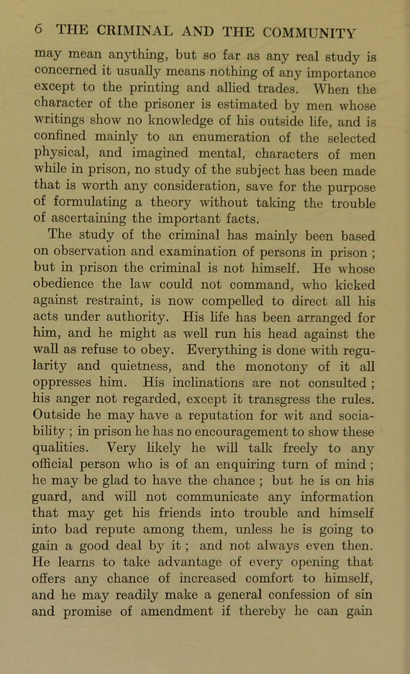 may mean anything, but so far as any real study is concerned it usually means nothing of any importance except to the printing and allied trades. When the character of the prisoner is estimated by men whose writings show no knowledge of his outside hfe, and is confined mainly to an enumeration of the selected physical, and imagined mental, characters of men while in prison, no study of the subject has been made that is worth any consideration, save for the purpose of formulating a theory without taking the trouble of ascertaining the important facts. The study of the criminal has mainly been based on observation and examination of persons in prison ; but in prison the criminal is not himself. He whose obedience the law could not command, who kicked against restraint, is now compelled to direct all his acts under authority. His life has been arranged for him, and he might as well run his head against the wall as refuse to obey. Everything is done with regu- larity and quietness, and the monotony of it aU oppresses him. His inchnations are not consulted ; his anger not regarded, except it transgress the rules. Outside he may have a reputation for wit and socia- bifity ; in prison he has no encouragement to show these quahties. Very hkely he will talk freely to any official person who is of an enquiring turn of mind; he may be glad to have the chance ; but he is on his guard, and will not communicate any information that may get his friends into trouble and himself into bad repute among them, unless he is going to gain a good deal by it; and not always even then. He learns to take advantage of every opening that oSers any chance of increased comfort to himself, and he may readily make a general confession of sin and promise of amendment if thereby he can gain