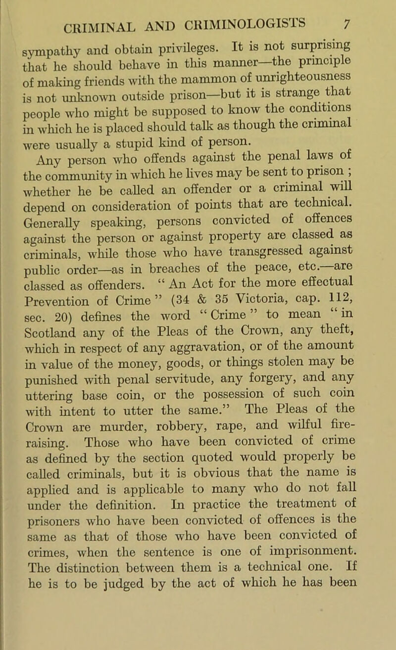 sympathy and obtain privileges. It is not surprising that he should behave in this manner—the principle of making friends with the mammon of unrighteousness is not unknown outside prison—but it is strange that people who might be supposed to know the conditions in which he is placed should talk as though the criminal were usually a stupid kind of person. Any person who offends against the penal laws of the community in which he lives may be sent to prison , whether he be called an offender or a criminal will depend on consideration of points that are technical. Generally speaking, persons convicted of offences against the person or against property are classed as criminals, while those who have transgressed against pubhc order—as in breaches of the peace, etc. are classed as offenders. “ An Act for the more effectual Prevention of Crime ” (34 & 35 Victoria, cap. 112, sec. 20) defines the word “ Crime ” to mean “ in Scotland any of the Pleas of the Crown, any theft, which in respect of any aggravation, or of the amount in value of the money, goods, or things stolen may be punished with penal servitude, any forgery, and any uttering base coin, or the possession of such coin with intent to utter the same.” The Pleas of the Crown are murder, robbery, rape, and wffful fire- raising. Those who have been convicted of crime as defined by the section quoted would properly be called criminals, but it is obvious that the name is applied and is apphcable to many who do not fall under the definition. In practice the treatment of prisoners who have been convicted of offences is the same as that of those who have been convicted of crimes, when the sentence is one of imprisonment. The distinction between them is a technical one. If he is to be judged by the act of which he has been