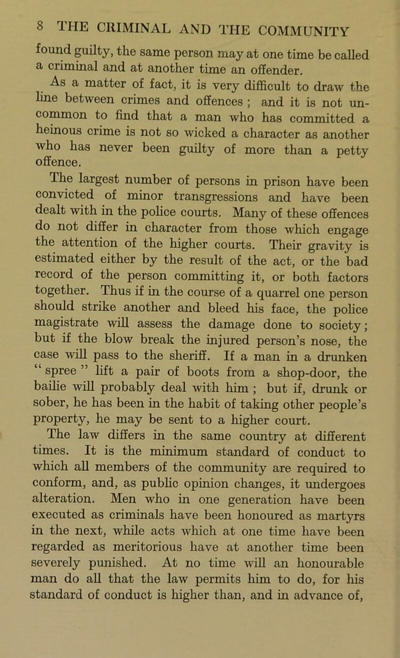 found guilty, the same person may at one time be called a criminal and at another time an offender. As a matter of fact, it is very difficult to draw the line between crimes and offences ; and it is not un- common to find that a man who has committed a heinous crime is not so wicked a character as another who has never been guilty of more than a petty offence. The largest number of persons in prison have been convicted of minor transgressions and have been dealt with in the police courts. Many of these offences do not differ in character from those which engage the attention of the higher courts. Their gravity is estimated either by the result of the act, or the bad record of the person committing it, or both factors together. Thus if in the course of a quarrel one person should strike another and bleed his face, the pohce magistrate will assess the damage done to society; but if the blow break the injured person’s nose, the case will pass to the sheriff. If a man in a drtmken “ spree ” hft a pair of boots from a shop-door, the baihe will probably deal with him ; but if, drunk or sober, he has been in the habit of taking other people’s property, he may be sent to a higher court. The law differs in the same country at different times. It is the minimum standard of conduct to which aU members of the community are required to conform, and, as pubhc opinion changes, it undergoes alteration. Men who in one generation have been executed as criminals have been honoured as mart3TS in the next, while acts which at one time have been regarded as meritorious have at another time been severely punished. At no time will an honourable man do all that the law permits him to do, for his standard of conduct is higher than, and in advance of.