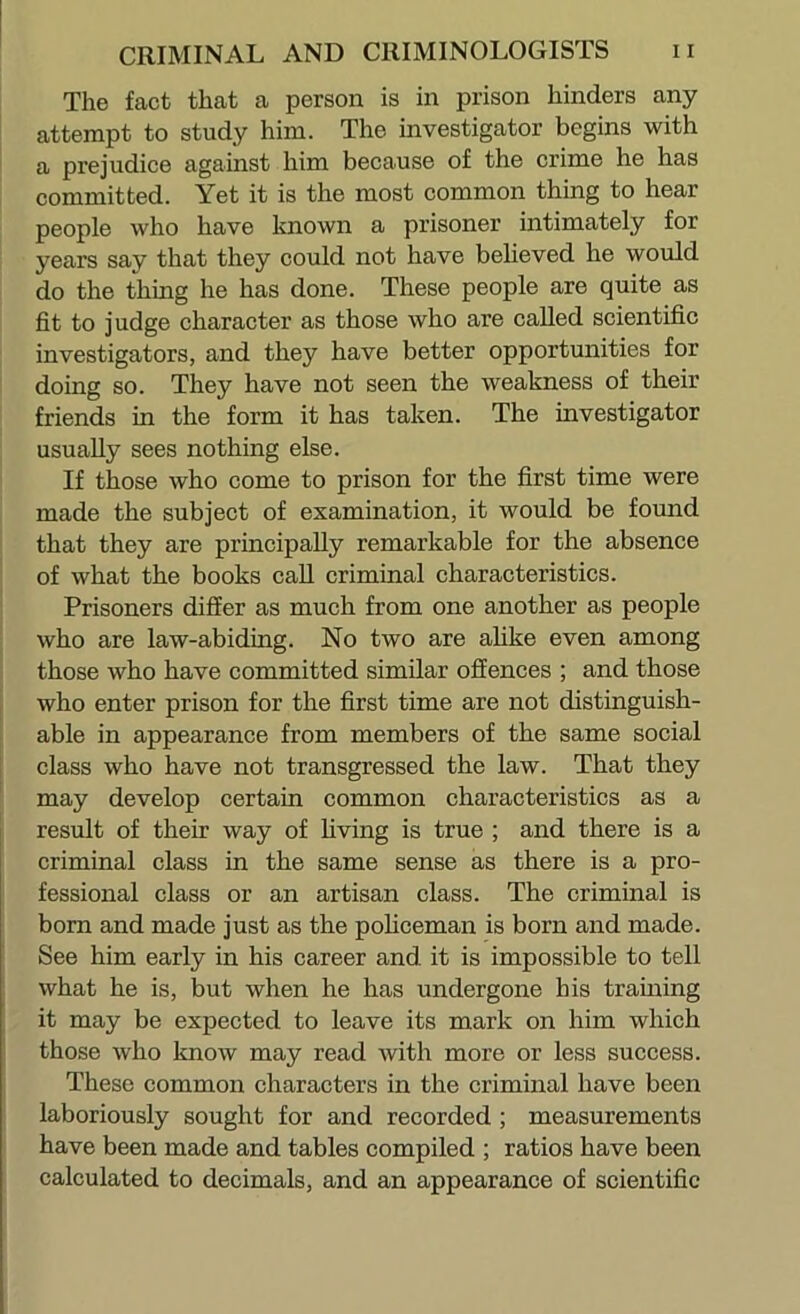 The fact that a person is in prison hinders any attempt to study him. The investigator begins with a prejudice against him because of the crime he has committed. Yet it is the most common thing to hear people who have known a prisoner intimately for years say that they could not have beheved he would do the thing he has done. These people are quite as fit to judge character as those who are called scientific investigators, and they have better opportunities for doing so. They have not seen the weakness of their friends in the form it has taken. The investigator usually sees nothing else. If those who come to prison for the first time were made the subject of examination, it would be found that they are principally remarkable for the absence of what the books call criminal characteristics. Prisoners differ as much from one another as people who are law-abiding. No two are ahke even among those who have committed similar offences ; and those who enter prison for the first time are not distinguish- able in appearance from members of the same social class who have not transgressed the law. That they may develop certain common characteristics as a result of their way of living is true ; and there is a criminal class in the same sense as there is a pro- fessional class or an artisan class. The criminal is born and made just as the poHceman is born and made. See him early in his career and. it is impossible to tell what he is, but when he has undergone his training it may be expected to leave its mark on him which those who know may read with more or less success. These common characters in the criminal have been laboriously sought for and recorded ; measurements have been made and tables compiled ; ratios have been calculated to decimals, and an appearance of scientific