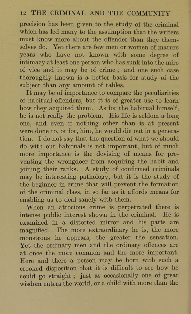 precision has been given to the study of the criminal which has led many to the assumption that the \vriters must know more about the offender than they them- selves do. Yet there are few men or women of mature years who have not known with some degree of intimacy at least one person who has sunk into the mire of vice and it may be of crime ; and one such case thoroughly known is a better basis for study of the subject than any amount of tables. It may be of importance to compare the pecuharities of habitual offenders, but it is of greater use to learn how they acquired them. As for the habitual himself, he is not reaUy the problem. His life is seldom a long one, and even if nothing other than is at present were done to, or for, him, he would die out in a genera- tion. I do not say that the question of what we should do with our habituals is not important, but of much more importance is the devising of means for pre- venting the wrongdoer from acquiring the habit and joining their ranks. A study of confirmed criminals may be interesting pathology, but it is the study of the beginner in crime that will prevent the formation of the criminal class, in so far as it affords means for enabhng us to deal sanely with them. When an atrocious crime is perpetrated there is intense public interest shown in the criminal. He is examined in a distorted mirror and his parts are magnified. The more extraordinary he is, the more monstrous he appears, the greater the sensation. Yet the ordinary men and the ordinary offences are at once the more common and the more important. Here and there a person may be born with such a crooked disposition that it is difficult to see how he could go straight; just as occasionally one of great wisdom enters the world, or a child with more than the