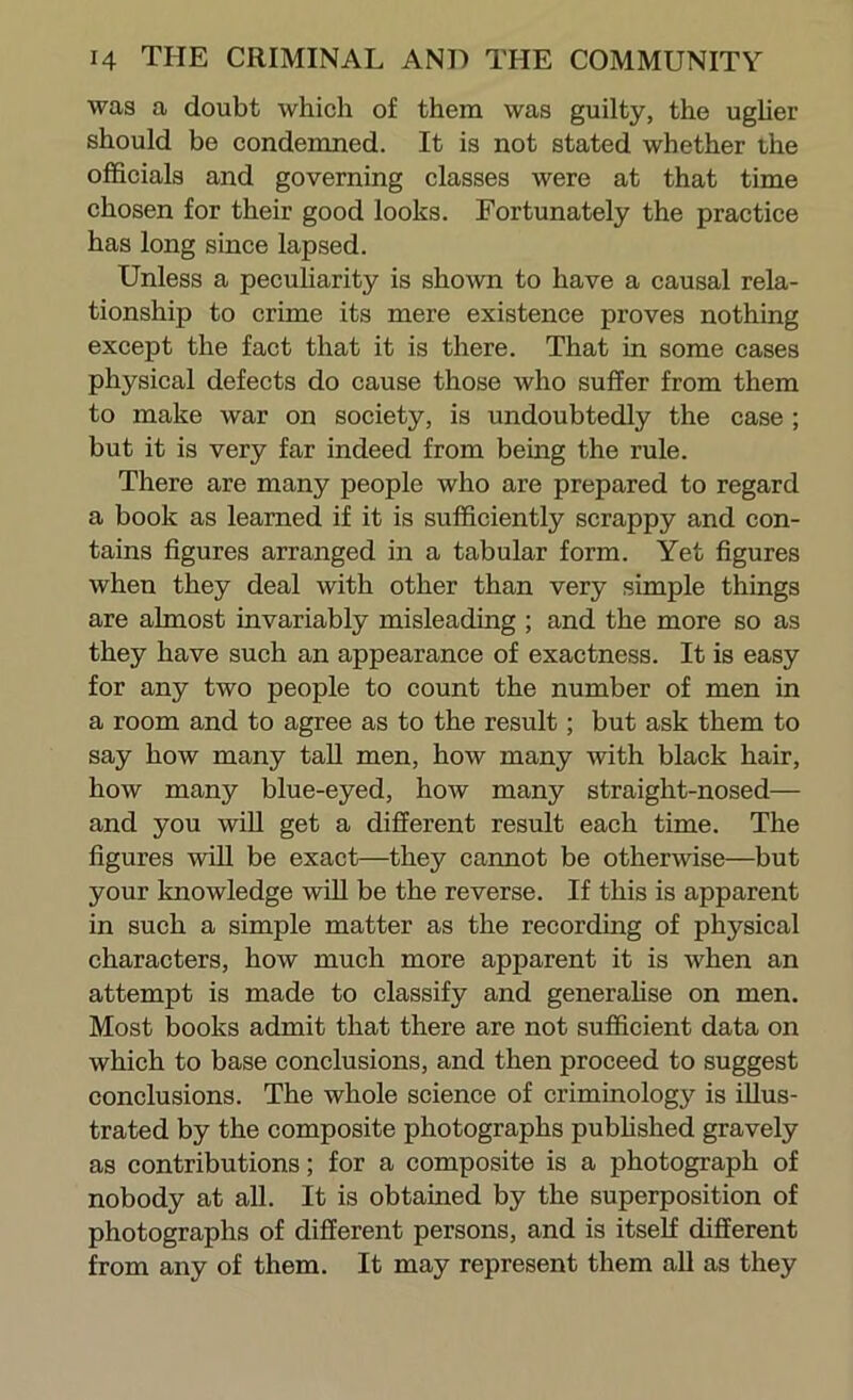 was a doubt which of them was guilty, the ugher should be condemned. It is not stated whether the officials and governing classes were at that time chosen for their good looks. Fortunately the practice has long since lapsed. Unless a peculiarity is shown to have a causal rela- tionship to crime its mere existence proves nothing except the fact that it is there. That in some cases physical defects do cause those who suffer from them to make war on society, is undoubtedly the case ; but it is very far indeed from being the rule. There are many people who are prepared to regard a book as learned if it is sufficiently scrappy and con- tains figures arranged in a tabular form. Yet figures when they deal with other than very simple things are almost invariably misleading ; and the more so as they have such an appearance of exactness. It is easy for any two people to count the number of men in a room and to agree as to the result; but ask them to say how many tall men, how many with black hair, how many blue-eyed, how many straight-nosed— and you wiU get a different result each time. The figures will be exact—they cannot be otherwise—but your knowledge wiU be the reverse. If this is apparent in such a simple matter as the recording of physical characters, how much more apparent it is when an attempt is made to classify and generahse on men. Most books admit that there are not sufficient data on which to base conclusions, and then proceed to suggest conclusions. The whole science of criminology is illus- trated by the composite photographs pubhshed gravely as contributions; for a composite is a photograph of nobody at all. It is obtained by the superposition of photographs of different persons, and is itself different from any of them. It may represent them all as they