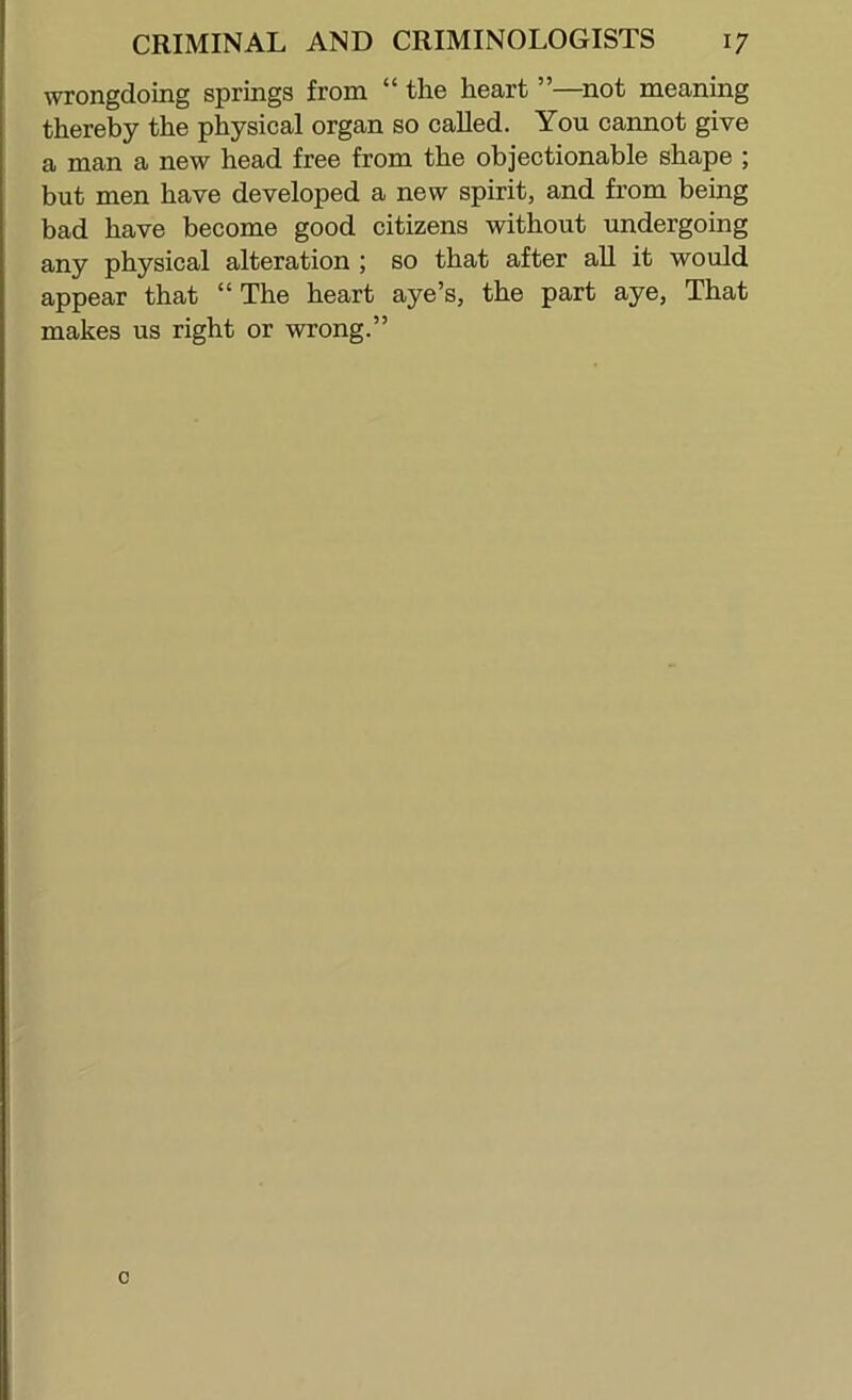 wrongdoing springs from “ the heart ”—not meaning thereby the physical organ so called. You cannot give a man a new head free from the objectionable shape ; but men have developed a new spirit, and from being bad have become good citizens without undergoing any physical alteration ; so that after all it would appear that “ The heart aye’s, the part aye. That makes us right or wrong.” c