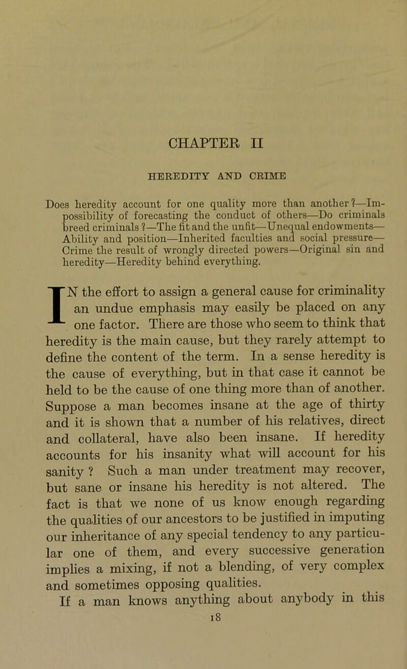 HEREDITY AND CRIME Does heredity account for one quality more than another?—Im- possibility of forecasting the conduct of others—Do criminals breed criminals ?—The fit and the unfit—Unequal endowments— Ability and position—Inherited faculties and social pressure— Crime the result of wrongly directed powers—Original sin and heredity—Heredity behind everything. IN the effort to assign a general cause for criminality an undue emphasis may easily be placed on any one factor. There are those who seem to think that heredity is the main cause, but they rarely attempt to define the content of the term. In a sense heredity is the cause of everything, but m that case it cannot be held to be the cause of one thing more than of another. Suppose a man becomes insane at the age of thirty and it is shown that a number of his relatives, direct and collateral, have also been insane. If heredity accounts for his insanity what wiU account for his sanity ? Such a man under treatment may recover, but sane or insane his heredity is not altered. The fact is that we none of us know enough regarding the qualities of our ancestors to be justified in imputing our inheritance of any special tendency to any particu- lar one of them, and every successive generation implies a mixing, if not a blending, of very complex and sometimes opposing qualities. If a man knows anything about anybody in this i8