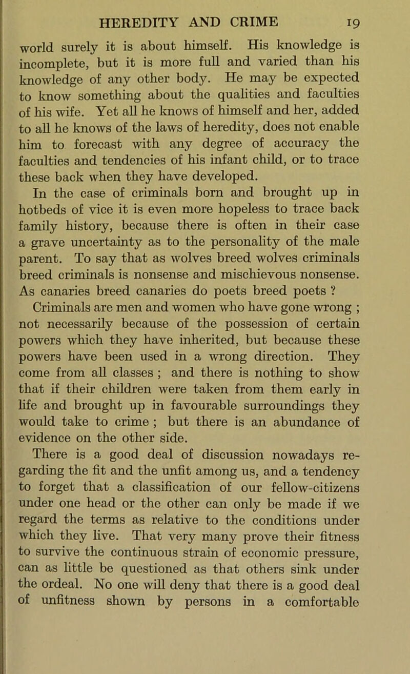 world surely it is about himself. His knowledge is incomplete, but it is more full and varied than his knowledge of any other body. He may be expected to know something about the quahties and faculties of his wife. Yet all he knows of himself and her, added to aU he knows of the laws of heredity, does not enable him to forecast with any degree of accuracy the faculties and tendencies of his infant child, or to trace these back when they have developed. In the case of criminals born and brought up in hotbeds of vice it is even more hopeless to trace back family history, because there is often in their case a grave uncertainty as to the personality of the male parent. To say that as wolves breed wolves criminals breed criminals is nonsense and mischievous nonsense. As canaries breed canaries do poets breed poets ? Criminals are men and women who have gone wrong ; not necessarily because of the possession of certain powers which they have inherited, but because these powers have been used in a wrong direction. They come from all classes ; and there is nothing to show that if their children were taken from them early in Mfe and brought up in favourable surroundings they would take to crime ; but there is an abundance of evidence on the other side. There is a good deal of discussion nowadays re- garding the fit and the unfit among us, and a tendency to forget that a classification of our fellow-citizens under one head or the other can only be made if we regard the terms as relative to the conditions under which they five. That very many prove their fitness to survive the continuous strain of economic pressure, can as little be questioned as that others sink under the ordeal. No one will deny that there is a good deal of unfitness shown by persons in a comfortable