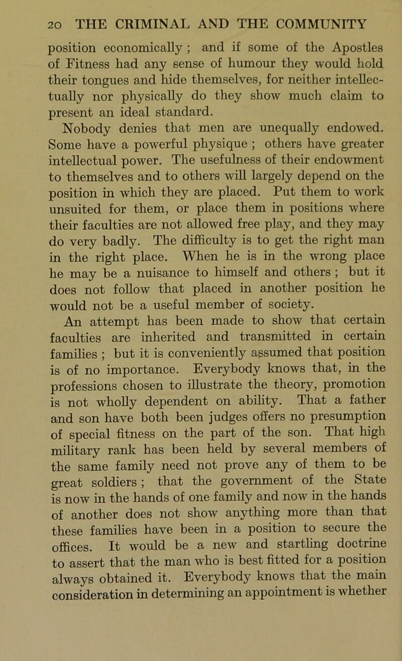 position economically ; and if some of the Apostles of Fitness had any sense of humour they would hold their tongues and hide themselves, for neither intellec- tually nor physically do they show much claim to present an ideal standard. Nobody denies that men are unequally endowed. Some have a powerful physique ; others have greater intellectual power. The usefulness of their endowment to themselves and to others will largely depend on the position in which they are placed. Put them to work unsuited for them, or place them in positions where their faculties are not allowed free play, and they may do very badly. The difficulty is to get the right man in the right place. When he is in the wrong place he may be a nuisance to himself and others ; but it does not foUow that placed in another position he would not be a useful member of society. An attempt has been made to show that certain faculties are inherited and transmitted in certain families ; but it is conveniently assumed that position is of no importance. Everybody knows that, in the professions chosen to illustrate the theory, promotion is not whoUy dependent on abfiity. That a father and son have both been judges offers no presumption of special fitness on the part of the son. That high mifitary rank has been held by several members of the same family need not prove any of them to be great soldiers; that the government of the State is now in the hands of one family and now in the hands of another does not show anything more than that these families have been in a position to secure the offices. It would be a new and starthng doctrine to assert that the man who is best fitted for a position always obtained it. Everybody knows that the main consideration in determining an appointment is whether