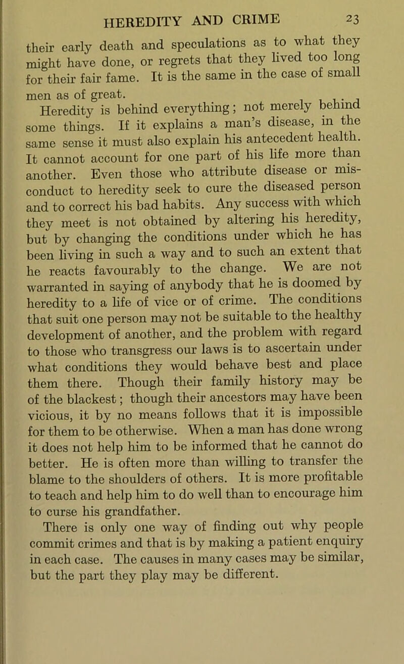 their early death and speculations as to what they might have done, or regrets that they lived too long for their fair fame. It is the same in the case of small men as of great. , 1 • j Heredity is behind everything; not merely behind some things. If it explains a man’s disease, in the same sense it must also explain his antecedent health. It cannot account for one part of his life more than another. Even those who attribute disease or mis- conduct to heredity seek to cure the diseased person and to correct his bad habits. Any success with which they meet is not obtained by altering his heredity, but by changing the conditions under which he has been living in such a way and to such an extent that he reacts favourably to the change. We are not warranted in saying of anybody that he is doomed by heredity to a life of vice or of crime. The conditions that suit one person may not be suitable to the healthy development of another, and the problem with regard to those who transgress our laws is to ascertain under what conditions they would behave best and place them there. Though their family history may be of the blackest; though their ancestors may have been vicious, it by no means follows that it is impossible for them to be otherwise. When a man has done wrong it does not help him to be informed that he cannot do better. He is often more than willing to transfer the blame to the shoulders of others. It is more profitable to teach and help him to do well than to encourage him to curse his grandfather. There is only one way of finding out why people commit crimes and that is by making a patient enquiry in each case. The causes in many cases may be similar, but the part they play may be different.