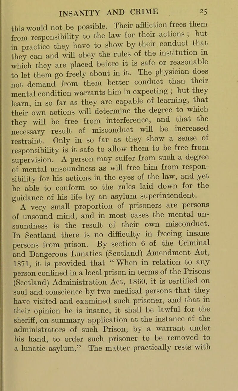 this would not be possible. Their affliction frees them from responsibility to the law for their actions ; but in practice they have to show by their conduct that they can and will obey the rules of the institution in which they are placed before it is safe or reasonable to let them go freely about in it. The physician does not demand from them better conduct than their mental condition warrants him in expecting ; but they learn, in so far as they are capable of learning, that their own actions will determine the degree to which they will be free from interference, and that the necessary result of misconduct will be increased restraint. Only in so far as they show a sense of responsibility is it safe to allow them to be free from supervision. A person may suffer from such a degree of mental unsoundness as will free him from respon- sibihty for his actions in the eyes of the law, and yet be able to conform to the rules laid down for the guidance of his life by an asylum superintendent. A very small proportion of prisoners are persons of unsound mind, and in most cases the mental un- soundness is the result of their own misconduct. In Scotland there is no difficulty in freeing insane persons from prison. By section 6 of the Criminal and Dangerous Lunatics (Scotland) Amendment Act, 1871, it is provided that “When in relation to any person confined in a local prison in terms of the Prisons (Scotland) Administration Act, 1860, it is certified on soul and conscience by two medical persons that they have visited and examined such prisoner, and that in their opinion he is insane, it shall be lawful for the sheriff, on summary application at the instance of the administrators of such Prison, by a warrant under his hand, to order such prisoner to be removed to a lunatic asylum.” The matter practically rests with