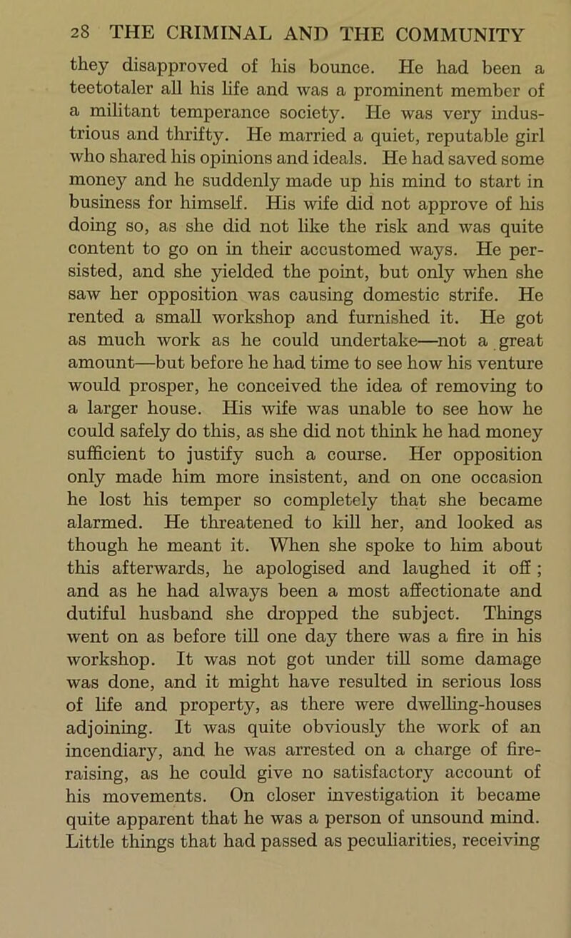 they disapproved of his bounce. He had been a teetotaler all his life and was a prominent member of a militant temperance society. He was very mdus- trious and thrifty. He married a quiet, reputable girl who shared his opinions and ideals. He had saved some money and he suddenly made up his mind to start in business for himself. His wife did not approve of his doing so, as she did not like the risk and was quite content to go on in their accustomed ways. He per- sisted, and she yielded the point, but only when she saw her opposition was causing domestic strife. He rented a small workshop and furnished it. He got as much work as he could undertake—^not a great amount—but before he had time to see how his venture would prosper, he conceived the idea of removing to a larger house. His wife was unable to see how he could safely do this, as she did not think he had money sufficient to justify such a course. Her opposition only made him more insistent, and on one occasion he lost his temper so completely that she became alarmed. He threatened to kill her, and looked as though he meant it. When she spoke to him about this afterwards, he apologised and laughed it off ; and as he had always been a most affectionate and dutiful husband she dropped the subject. Things went on as before tiU one day there was a fire in his workshop. It was not got under till some damage was done, and it might have resulted in serious loss of life and property, as there were dweUing-houses adjoining. It was quite obviously the work of an incendiary, and he was arrested on a charge of fire- raising, as he could give no satisfactory account of his movements. On closer investigation it became quite apparent that he was a person of unsound mind. Little things that had passed as peculiarities, receiving