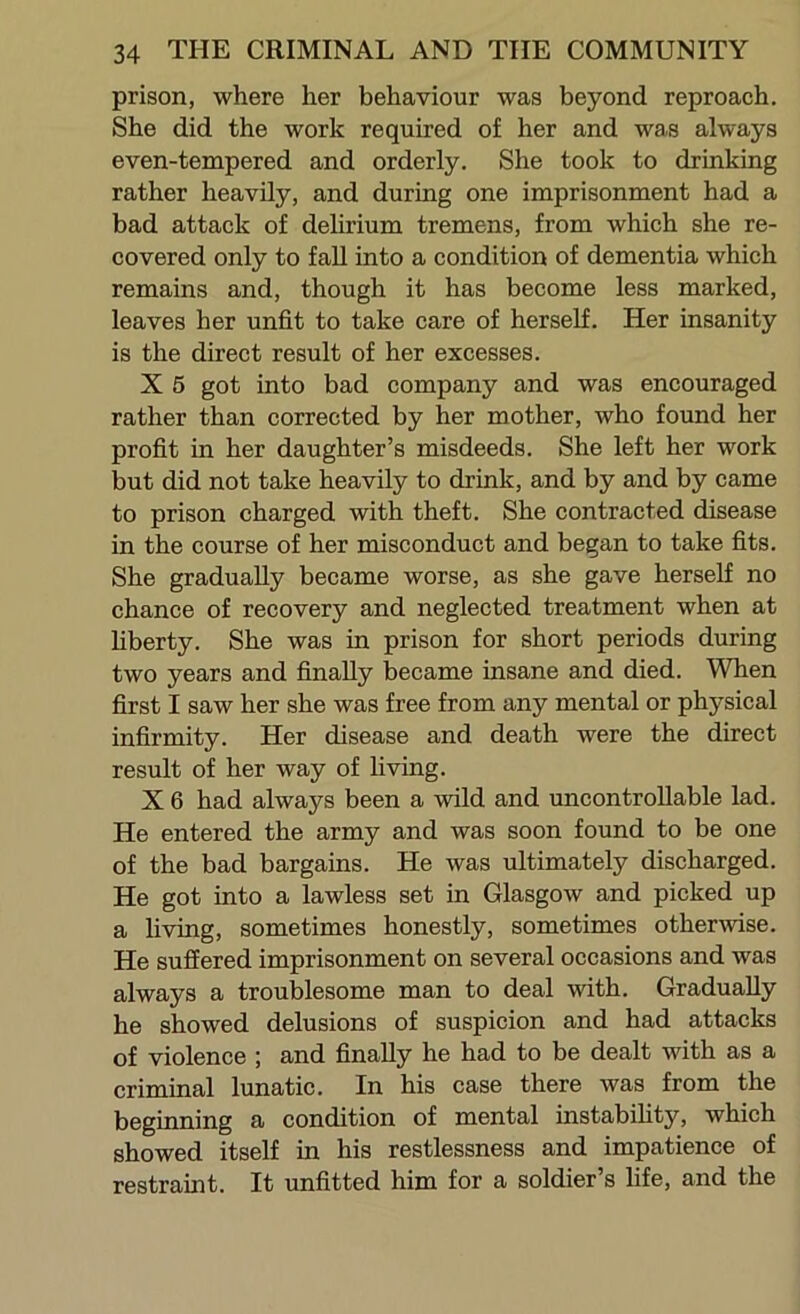 prison, where her behaviour was beyond reproach. She did the work required of her and was always even-tempered and orderly. She took to drinking rather heavily, and during one imprisonment had a bad attack of dehrium tremens, from which she re- covered only to fall into a condition of dementia which remains and, though it has become less marked, leaves her unfit to take care of herself. Her insanity is the direct result of her excesses. X 5 got into bad company and was encouraged rather than corrected by her mother, who found her profit in her daughter’s misdeeds. She left her work but did not take heavily to drink, and by and by came to prison charged with theft. She contracted disease in the course of her misconduct and began to take fits. She gradually became worse, as she gave herself no chance of recovery and neglected treatment when at hberty. She was in prison for short periods during two years and finally became insane and died. When first I saw her she was free from any mental or physical infirmity. Her disease and death were the direct result of her way of living. X 6 had always been a wild and uncontrollable lad. He entered the army and was soon found to be one of the bad bargains. He was ultimately discharged. He got into a lawless set in Glasgow and picked up a living, sometimes honestly, sometimes otherwise. He suffered imprisonment on several occasions and was always a troublesome man to deal with. Gradually he showed delusions of suspicion and had attacks of violence ; and finally he had to be dealt with as a criminal lunatic. In his case there was from the beginning a condition of mental instabihty, which showed itself in his restlessness and impatience of restraint. It unfitted him for a soldier’s hfe, and the