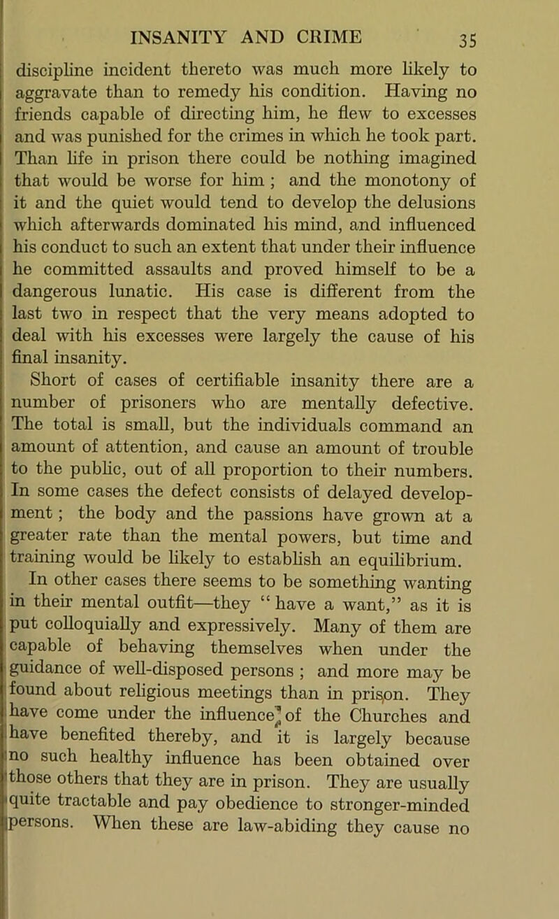 discipline incident thereto was much more likely to aggravate than to remedy his condition. Having no friends capable of directing him, he flew to excesses and was punished for the crimes in which he took part. Than hfe in prison there could be nothing imagined that would be worse for him ; and the monotony of it and the quiet would tend to develop the delusions which afterwards dominated his mind, and influenced his conduct to such an extent that under their influence he committed assaults and proved himself to be a dangerous lunatic. His case is different from the last two in respect that the very means adopted to deal with his excesses were largely the cause of his final insanity. Short of cases of certifiable insanity there are a number of prisoners who are mentally defective. The total is small, but the individuals command an amount of attention, and cause an amount of trouble to the pubhc, out of all proportion to their numbers. In some cases the defect consists of delayed develop- ment ; the body and the passions have grown at a greater rate than the mental powers, but time and training would be likely to estabhsh an equilibrium. In other cases there seems to be something wanting in their mental outfit—they “ have a want,” as it is put colloquially and expressively. Many of them are capable of behaving themselves when under the ' guidance of weU-disposed persons ; and more may be found about religious meetings than in prison. They have come under the influence^ of the Churches and ihave benefited thereby, and it is largely because ino such healthy influence has been obtained over I those others that they are in prison. They are usually I quite tractable and pay obedience to stronger-minded [persons. Wlien these are law-abiding they cause no