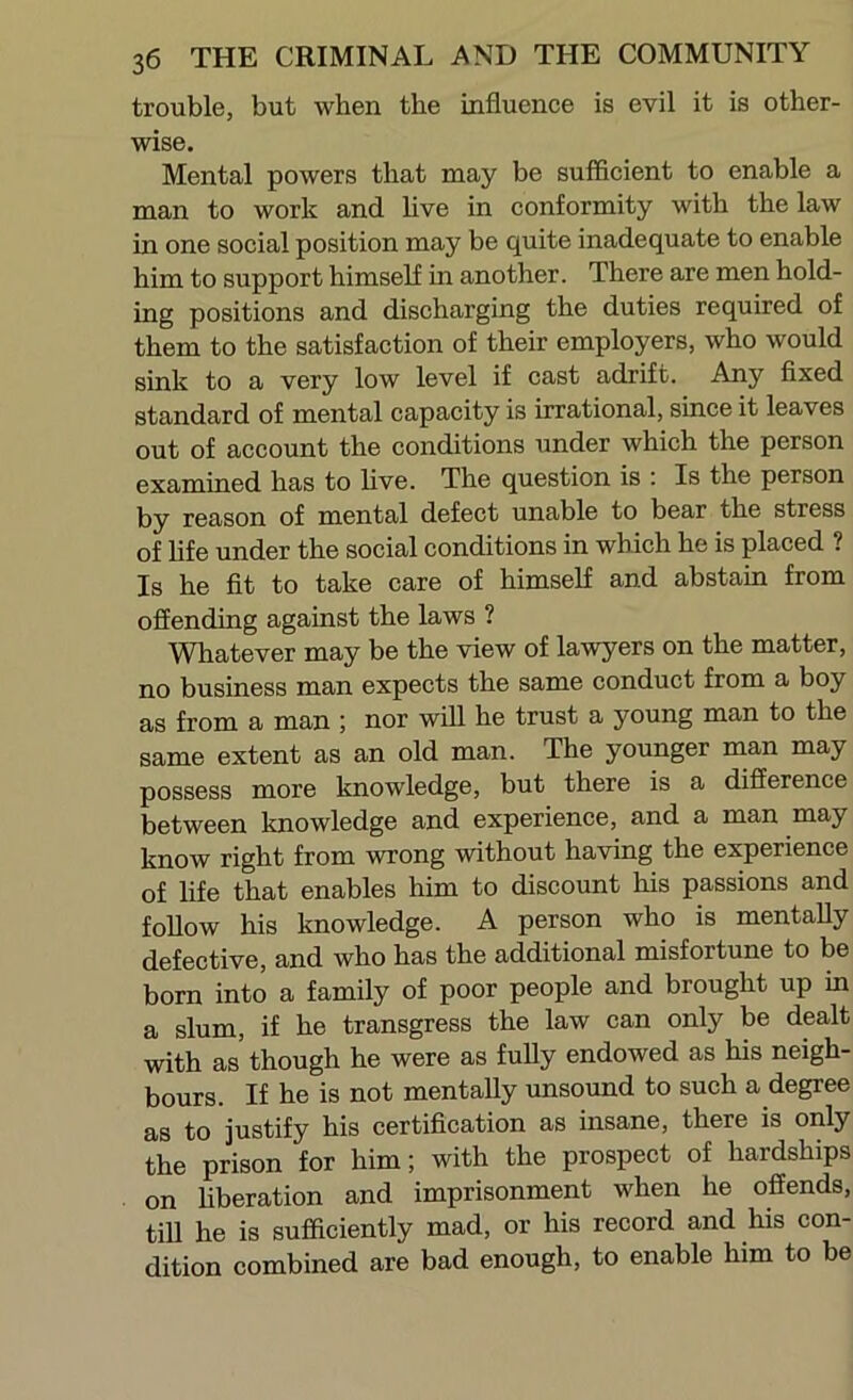 trouble, but when the influence is evil it is other- wise. Mental powers that may be suffieient to enable a man to work and hve in conformity with the law in one social position may be quite inadequate to enable him to support himself in another. There are men hold- ing positions and discharging the duties required of them to the satisfaction of their employers, who would sink to a very low level if cast adrift. Any fixed standard of mental capacity is irrational, since it leaves out of account the conditions under which the person examined has to hve. The question is : Is the person by reason of mental defect unable to bear the stress of hfe under the social conditions in which he is placed ? Is he fit to take care of himself and abstain from offending against the laws ? Whatever may be the view of lawyers on the matter, no business man expects the same conduct from a boy as from a man ; nor will he trust a young man to the same extent as an old man. The younger man may possess more knowledge, but there is a difference between knowledge and experience, and a man may know right from wrong without having the experience of life that enables him to discount his passions and follow his knowledge. A person who is mentally defective, and who has the additional misfortune to be born into a family of poor people and brought up in a slum, if he transgress the law can only be dealt with as though he were as fully endowed as his neigh- bours. If he is not mentally unsound to such a degree as to justify his certification as insane, there is only the prison for him; with the prospect of hardships on hberation and imprisonment when he offends, tiU he is sufficiently mad, or his record and his con- dition combined are bad enough, to enable him to be