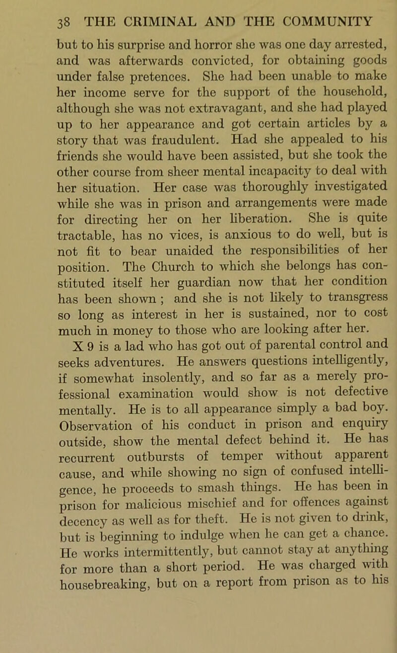 but to his surprise and horror she was one day arrested, and was afterwards convicted, for obtaining goods under false pretences. She had been unable to make her income serve for the support of the household, although she was not extravagant, and she had played up to her appearance and got certain articles by a story that was fraudulent. Had she appealed to his friends she would have been assisted, but she took the other course from sheer mental incapacity to deal with her situation. Her case was thoroughly investigated while she was in prison and arrangements were made for directing her on her hberation. She is quite tractable, has no vices, is anxious to do well, but is not fit to bear unaided the responsibilities of her position. The Church to which she belongs has con- stituted itseh her guardian now that her condition has been shown ; and she is not likely to transgress so long as interest in her is sustained, nor to cost much in money to those who are looking after her. X 9 is a lad who has got out of parental control and seeks adventures. He answers questions inteUigently, if somewhat insolently, and so far as a merely pro- fessional examination would show is not defective mentally. He is to all appearance simply a bad boy. Observation of his conduct in prison and enquiry outside, show the mental defect behind it. He has recurrent outbursts of temper without apparent cause, and while showing no sign of confused intelli- gence, he proceeds to smash things. He has been in prison for malicious mischief and for offences against decency as well as for theft. He is not given to drink, but is beginning to indulge when he can get a chance. He works intermittently, but cannot stay at anything for more than a short period. He was charged with housebreaking, but on a report from prison as to his