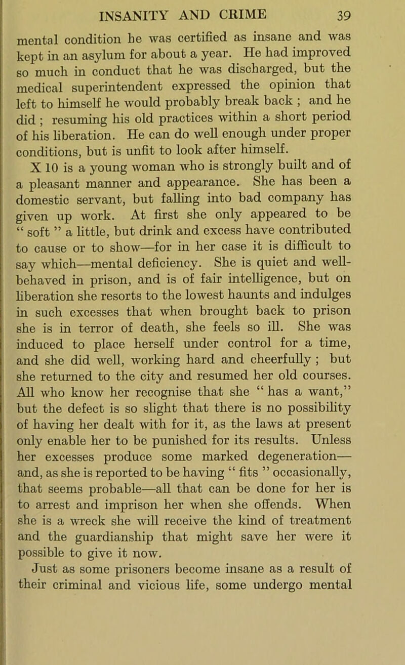 mental condition he was certified as insane and was kept in an asylum for about a year. He had improved so much in conduct that he was discharged, but the medical superintendent expressed the opinion that left to himself he would probably break back ; and he did ; resuming his old practices within a short period of his liberation. He can do well enough under proper conditions, but is unfit to look after himself. X 10 is a young woman who is strongly built and of a pleasant manner and appearance. She has been a domestic servant, but falling into bad company has given up work. At first she only appeared to be “ soft ” a little, but drink and excess have contributed to cause or to show—for in her case it is difficult to say which—mental deficiency. She is quiet and well- behaved in prison, and is of fair intelligence, but on liberation she resorts to the lowest haunts and indulges in such excesses that when brought back to prison she is in terror of death, she feels so ill. She was induced to place herself under control for a time, and she did well, working hard and cheerfully ; but she returned to the city and resumed her old courses. All who know her recognise that she “ has a want,” but the defect is so shght that there is no possibihty of having her dealt with for it, as the laws at present only enable her to be punished for its results. Unless her excesses produce some marked degeneration— and, as she is reported to be having “ fits ” occasionally, that seems probable—all that can be done for her is to arrest and imprison her when she offends. When she is a wreck she wiU receive the kind of treatment and the guardianship that might save her were it possible to give it now. Just as some prisoners become insane as a result of their criminal and vicious life, some undergo mental