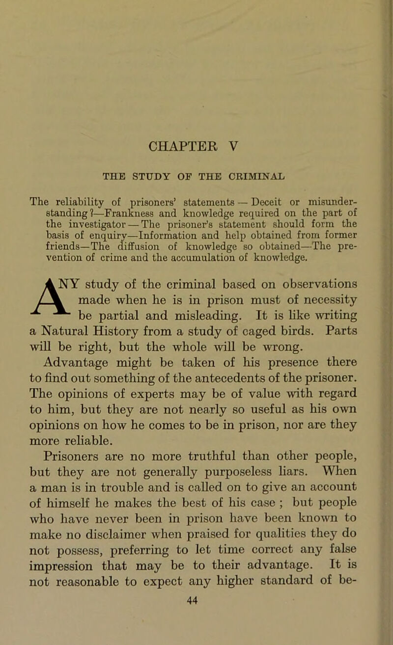 THE STUDY OF THE CRIMINAL The reliability of prisoners’ statements — Deceit or misunder- standing!—Frankness and knowledge required on the part of the investigator — The prisoner’s statement should form the basis of enquiry—Information and help obtained from former friends—The dififusion of knowledge so obtained—The pre- vention of crime and the accumulation of knowledge. Y study of the criminal based on observations made when he is in prison must of necessity be partial and misleading. It is Uke writing a Natural History from a study of caged birds. Parts will be right, but the whole wiU be wrong. Advantage might be taken of his presence there to find out something of the antecedents of the prisoner. The opinions of experts may be of value with regard to him, but they are not nearly so useful as his own opinions on how he comes to be in prison, nor are they more rehable. Prisoners are no more truthful than other people, but they are not generally purposeless hars. When a man is in trouble and is called on to give an account of himself he makes the best of his case ; but people who have never been in prison have been known to make no disclaimer when praised for qualities they do not possess, preferring to let time correct any false impression that may be to their advantage. It is not reasonable to expect any higher standard of be-