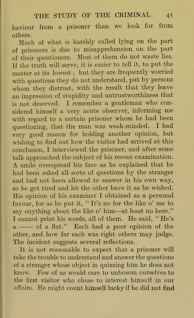 haviour fromi a prisoner than we look for from others. Much of what is harshly called lying on the part of prisoners is due to misapprehension on the part of their questioners. Most of them do not waste hes. If the truth will serve, it is easier to tell it, to put the matter at its lowest; but they are frequently worried mth questions they do not understand, put by persons whom they distrust, with the result that they leave an impression of stupidity and untrustworthiness that is not deserved. I remember a gentleman who con- sidered himself a very acute observer, informing me with regard to a certain prisoner whom he had been questioning, that the man was weak-minded. I had very good reason for holding another opinion, but wishing to find out how the visitor had arrived at this conclusion, I interviewed the prisoner, and after some talk approached the subject of his recent examination. A smile overspread his face as he explained that he had been asked all sorts of questions by the stranger and had not been allowed to answer in his own way, so he got tired and let the other have it as he wished. His opinion of his examiner I obtained as a personal favour, for as he put it, “ It’s no for the like o’ me to say onything aboot the like o’ him—at least no here.” I cannot print his words, aU of them. He said, “ He’s a of a flat.” Each had a poor opinion of the other, and how far each was right others may judge. The incident suggests several reflections. It is not reasonable to expect that a prisoner will take the trouble to understand and answer the questions of a stranger whose object in quizzing him he does not know. Few of us would care to unbosom ourselves to the first visitor who chose to interest himself in our affairs. He might count himself lucky if he did not find