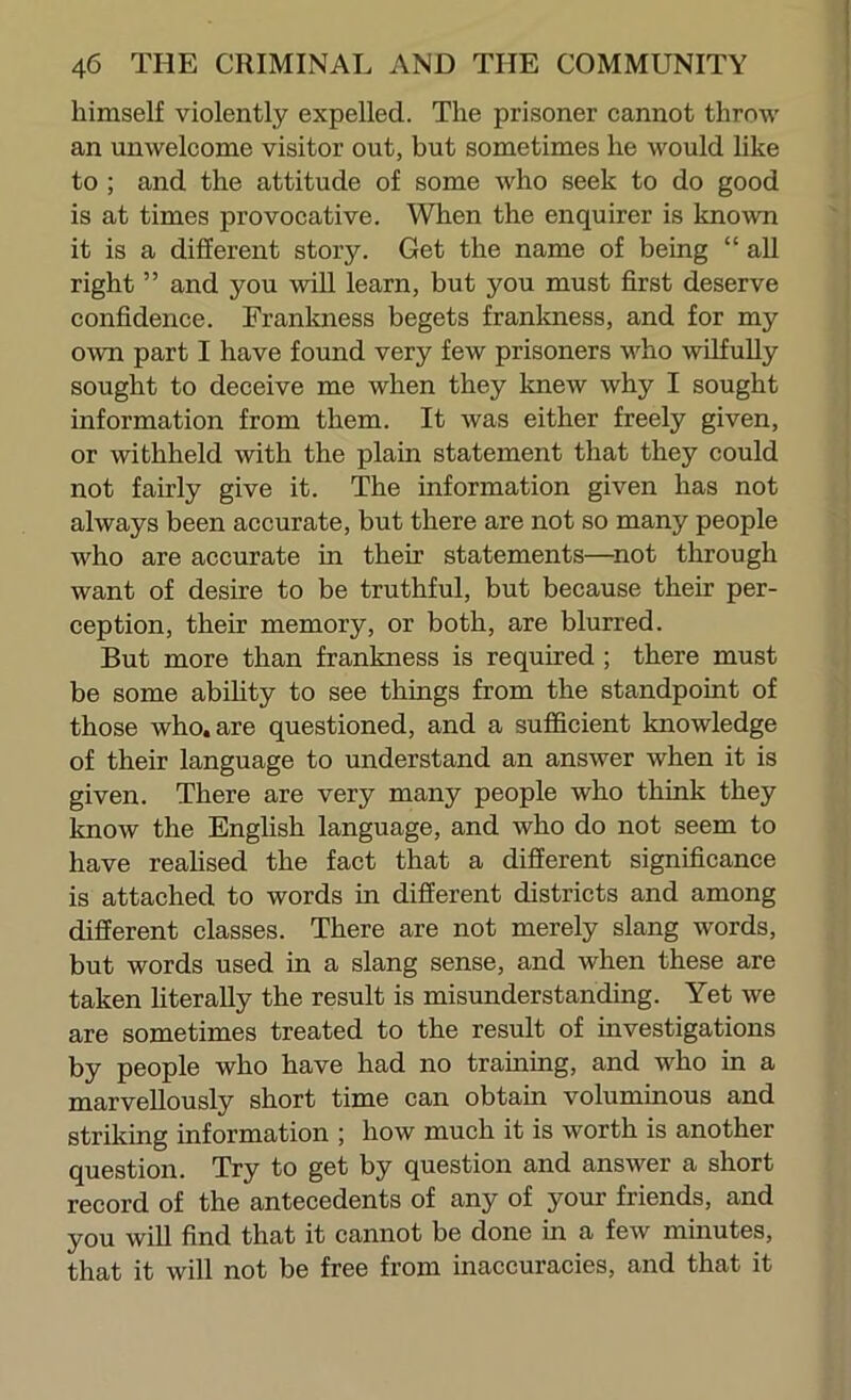 himself violently expelled. The prisoner cannot throw an unwelcome visitor out, but sometimes he would like to ; and the attitude of some who seek to do good is at times provocative. When the enquirer is known it is a different story. Get the name of being “ all right ” and you will learn, but you must first deserve confidence. Frankness begets frankness, and for my own part I have found very few prisoners who wilfully sought to deceive me when they knew why I sought information from them. It was either freely given, or withheld with the plain statement that they could not fairly give it. The information given has not always been accurate, but there are not so many people who are accurate in their statements—^not through want of desire to be truthful, but because their per- ception, their memory, or both, are blurred. But more than frankness is required ; there must be some abihty to see things from the standpoint of those who. are questioned, and a sufficient knowledge of their language to understand an answer when it is given. There are very many people who think they know the English language, and who do not seem to have reahsed the fact that a different significance is attached to words in different districts and among different classes. There are not merely slang words, but words used in a slang sense, and when these are taken literally the result is misunderstanding. Yet we are sometimes treated to the result of investigations by people who have had no training, and who in a marvellously short time can obtain voluminous and striking information ; how much it is worth is another question. Try to get by question and answer a short record of the antecedents of any of your friends, and you will find that it cannot be done in a few minutes, that it will not be free from inaccuracies, and that it