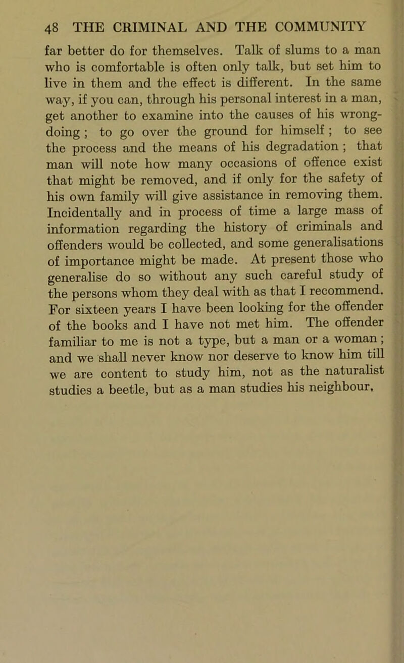 far better do for themselves. Talk of slums to a man who is comfortable is often only talk, but set him to live in them and the effect is different. In the same way, if you can, through his personal interest in a man, get another to examine into the causes of his wrong- doing ; to go over the ground for himself ; to see the process and the means of his degradation ; that man will note how many occasions of offence exist that might be removed, and if only for the safety of his own family will give assistance in removing them. Incidentally and in process of time a large mass of information regarding the history of criminals and offenders would be collected, and some generalisations of importance might be made. At present those who generahse do so without any such careful study of the persons whom they deal with as that I recommend. For sixteen years I have been looking for the offender of the books and I have not met him. The offender famihar to me is not a type, but a man or a woman; and we shall never know nor deserve to know him tiU we are content to study him, not as the naturalist studies a beetle, but as a man studies his neighbour.