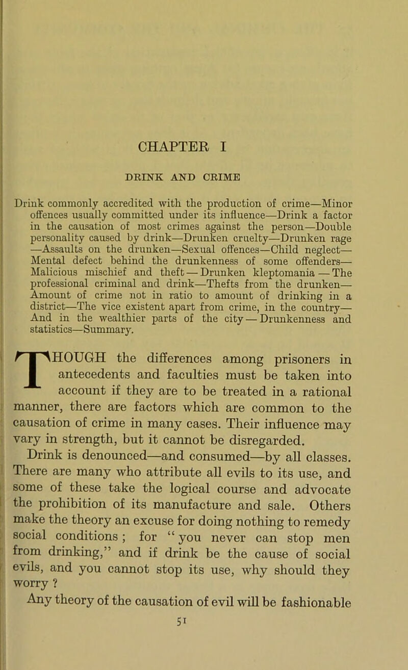 CHAPTER I DEINK AND CEIME Drink commonly accredited with the production of crime—Minor offences usually committed under its influence—Drink a factor in the causation of most crimes against the person—Double personality caused by drink—Drunken cruelty—Drunken rage —Assaults on the drunken—Sexual offences—Child neglect— Mental defect behind the drunkenness of some offenders— 1 Malicious mischief and theft — Drunken kleptomania—The I professional criminal and drink—Thefts from the drunken— Aunoimt of crime not in ratio to amount of drinking in a district—The vice existent apart from crime, in the country— And in the wealthier parts of the city — Drunkenness and statistics—Summary. Though the differences among prisoners in antecedents and faculties must be taken into account if they are to be treated in a rational 1 manner, there are factors which are common to the ; causation of crime in many cases. Their influence may , vary in strength, but it cannot be disregarded. Drink is denounced—and consumed—by all classes. I There are many who attribute all evils to its use, and I some of these take the logical course and advocate j the prohibition of its manufacture and sale. Others t make the theory an excuse for doing nothing to remedy i social conditions; for “ you never can stop men : from drinking,” and if drink be the cause of social evils, and you cannot stop its use, why should they worry ? Any theory of the causation of evil wUl be fashionable