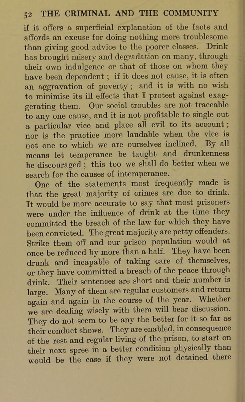 if it offers a superficial explanation of the facts and affords an excuse for doing nothing more troublesome than giving good advice to the poorer classes. Drink has brought misery and degradation on many, through their own indulgence or that of those on whom they have been dependent; if it does not cause, it is often an aggravation of poverty ; and it is with no wish to minimise its ill effects that I protest against exag- gerating them. Our social troubles are not traceable to any one cause, and it is not profitable to single out a particular vice and place all evil to its account; nor is the practice more laudable when the vice is not one to which we are ourselves inclined. By all means let temperance be taught and drunkenness be discouraged ; this too we shall do better when we search for the causes of intemperance. One of the statements most frequently made is that the great majority of crimes are due to drink. It would be more accurate to say that most prisoners were under the influence of drink at the time they committed the breach of the law for which they have been convicted. The great majority are petty offenders. Strike them off and our prison population would at once be reduced by more than a half. They have been drunk and incapable of taking care of themselves, or they have committed a breach of the peace through drink. Their sentences are short and their number is large. Many of them are regular customers and return again and again in the course of the year. Whether we are dealing wisely with them will bear discussion. They do not seem to be any the better for it so far as their conduct shows. They are enabled, in consequence of the rest and regular hving of the prison, to start on their next spree in a better condition physically than would be the case if they were not detained there