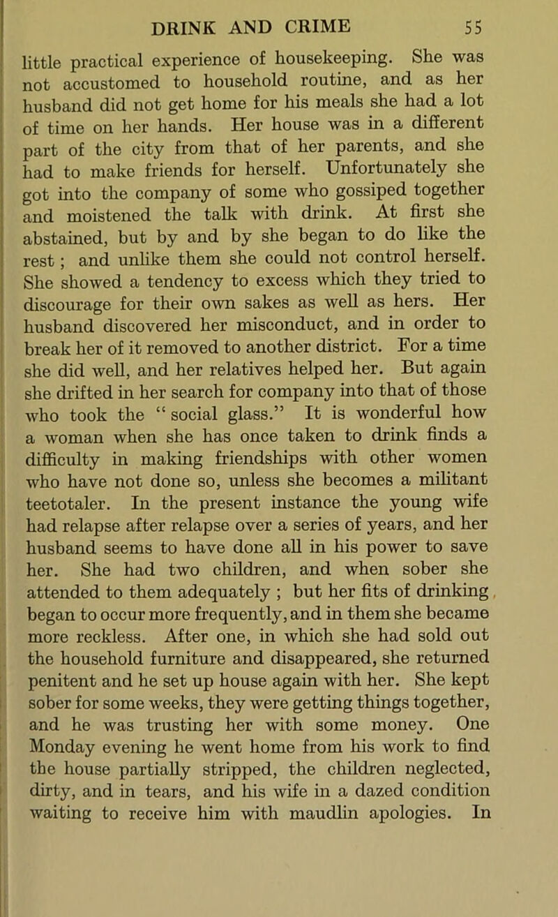 little practical experience of housekeeping. She was not accustomed to household routine, and as her husband did not get home for his meals she had a lot of time on her hands. Her house was in a different part of the city from that of her parents, and she had to make friends for herself. Unfortunately she got into the company of some who gossiped together and moistened the talk with drink. At first she abstained, but by and by she began to do Uke the rest; and unhke them she could not control herself. She showed a tendency to excess which they tried to discourage for their own sakes as well as hers. Her husband discovered her misconduct, and in order to break her of it removed to another district. For a time she did well, and her relatives helped her. But again she drifted in her search for company into that of those who took the “social glass.” It is wonderful how a woman when she has once taken to drink finds a difficulty in making friendships with other women who have not done so, unless she becomes a mihtant teetotaler. In the present instance the young wife had relapse after relapse over a series of years, and her husband seems to have done aU in his power to save her. She had two children, and when sober she attended to them adequately ; but her fits of drinking began to occur more frequently, and in them she became more reckless. After one, in which she had sold out the household furniture and disappeared, she returned penitent and he set up house again with her. She kept I sober for some weeks, they were getting things together, 1 and he was trusting her with some money. One Monday evening he went home from his work to find I the house partially stripped, the children neglected, I dirty, and in tears, and his wife in a dazed condition ' waiting to receive him with maudlin apologies. In