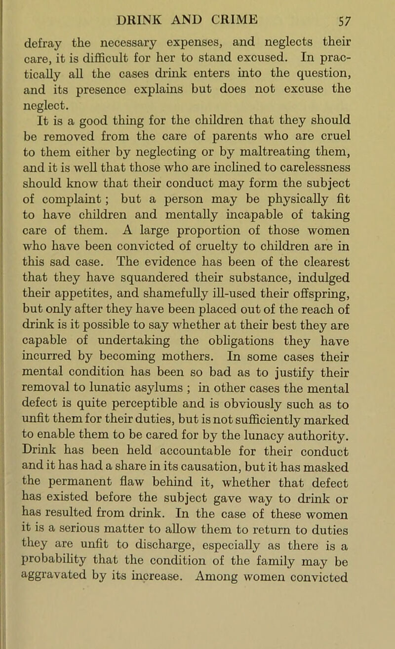 defray the necessary expenses, and neglects their care, it is difficult for her to stand excused. In prac- tically aU the cases drink enters into the question, and its presence explains but does not excuse the neglect. It is a good thing for the children that they should be renaoved from the care of parents who are cruel to them either by neglecting or by maltreating them, and it is weU that those who are incUned to carelessness should know that their conduct may form the subject of complaint; but a person may be physically fit to have children and mentally incapable of taking care of them. A large proportion of those women who have been convicted of cruelty to children are in this sad case. The evidence has been of the clearest that they have squandered their substance, indulged their appetites, and shamefully ill-used their offspring, but only after they have been placed out of the reach of drink is it possible to say whether at their best they are capable of undertaking the obligations they have incurred by becoming mothers. In some cases their mental condition has been so bad as to justify their removal to lunatic asylums ; in other cases the mental defect is quite perceptible and is obviously such as to unfit them for their duties, but is not sufficiently marked to enable them to be cared for by the lunacy authority. Drink has been held accountable for their conduct and it has had a share in its causation, but it has masked the permanent fiaw behind it, whether that defect has existed before the subject gave way to drink or has resulted from drink. In the case of these women it is a serious matter to allow them to return to duties they are unfit to discharge, especially as there is a probability that the condition of the family may be aggravated by its increase. Among women convicted