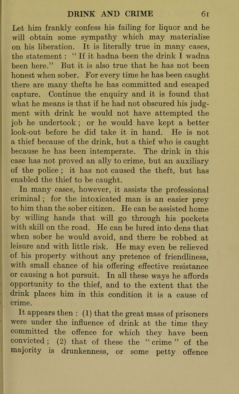 Let him frankly confess his failing for liquor and he will obtain some sympathy which may materialise on his hberation. It is hterally true in many cases, the statement: “ If it hadna been the drink I wadna been here.” But it is also true that he has not been honest when sober. For every time he has been caught there are many thefts he has committed and escaped capture. Continue the enquiry and it is found that what he means is that if he had not obscured his judg- ment with drink he would not have attempted the job he undertook ; or he would have kept a better look-out before he did take it in hand. He is not a thief because of the drink, but a thief who is caught because he has been intemperate. The drink in this case has not proved an ally to crime, but an auxiliary of the police; it has not caused the theft, but has enabled the thief to be caught. In many cases, however, it assists the professional criminal; for the intoxicated man is an easier prey to him than the sober citizen. He can be assisted home by willing hands that will go through his pockets with skin on the road. He can be lured into dens that when sober he would avoid, and there be robbed at leisure and with httle risk. He may even be reheved of his property without any pretence of friendliness, with small chance of his offering effective resistance or causing a hot pursuit. In all these ways he affords opportunity to the thief, and to the extent that the drink places him in this condition it is a cause of crime. It appears then : (1) that the great mass of prisoners were under the influence of drink at the time they committed the offence for which they have been convicted ; (2) that of these the “ crime ” of the majority is drunkenness, or some petty offence