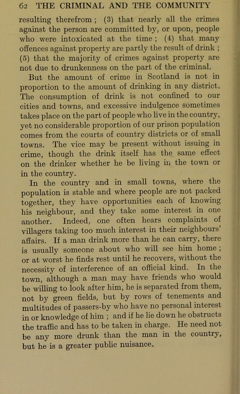 i resulting therefrom ; (3) that nearly all the crimes against the person are committed by, or upon, people who were intoxicated at the time ; (4) that many offences against property are partly the result of drink ; (5) that the majority of crimes against property are not due to drunkenness on the part of the criminal. But the amount of crime in Scotland is not in proportion to the amount of drinking in any district. The consumption of drink is not confined to our cities and towns, and excessive indulgence sometimes takes place on the part of people who live in the country, yet no considerable proportion of our prison population comes from the courts of country districts or of small towns. The vice may be present without issuing in crime, though the drink itself has the same effect on the drinker whether he be hving in the town or in the country. In the country and in small towns, where the population is stable and where people are not packed together, they have opportunities each of knowing his neighbour, and they take some interest in one another. Indeed, one often hears complaints of villagers taking too much interest in their neighbours’ affairs. If a man drink more than he can carry, there is usually someone about who will see him home ; or at worst he finds rest until he recovers, without the necessity of interference of an official kind. In the town, although a man may have friends who would be willing to look after him, he is separated from them, not by green fields, but by rows of tenements and multitudes of passers-by who have no personal interest in or knowledge of him ; and if he lie down he obstructs the traffic and has to be taken in charge. He need not be any more drunk than the man in the country, but he is a greater public nuisance.