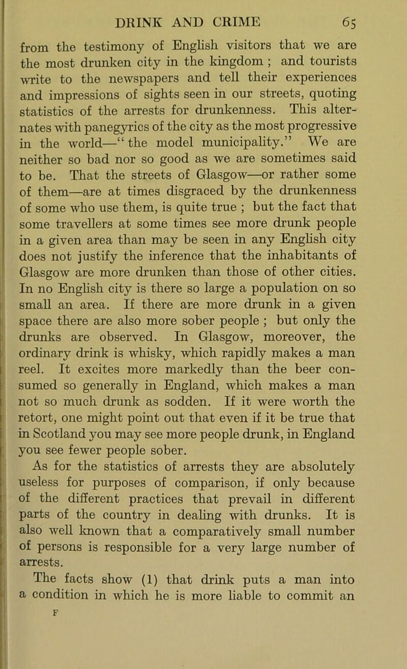 I I - f 1 I from the testimony of English visitors that we are the most drunken city in the kingdom; and tourists write to the newspapers and tell their experiences and impressions of sights seen in our streets, quoting statistics of the arrests for drunkenness. This alter- nates with panegyrics of the city as the most progressive m the world—“ the model municipality.” We are neither so bad nor so good as we are sometimes said to be. That the streets of Glasgow—or rather some of them—are at times disgraced by the drunkenness of some who use them, is quite true ; but the fact that some travellers at some times see more drunk people in a given area than may be seen in any English city does not justify the inference that the inhabitants of Glasgow are more drunken than those of other cities. In no Enghsh city is there so large a population on so small an area. If there are more drunk in a given space there are also more sober people ; but only the drunks are observed. In Glasgow, moreover, the ordinary drink is whisky, which rapidly makes a man reel. It excites more markedly than the beer con- sumed so generally in England, which makes a man not so much drunk as sodden. If it were worth the retort, one might point out that even if it be true that in Scotland you may see more people drunk, in England you see fewer people sober. As for the statistics of arrests they are absolutely useless for purposes of comparison, if only because of the different practices that prevail in different parts of the country in dealing with drunks. It is also well known that a comparatively small number of persons is responsible for a very large number of arrests. The facts show (1) that drink puts a man into a condition in which he is more liable to commit an F