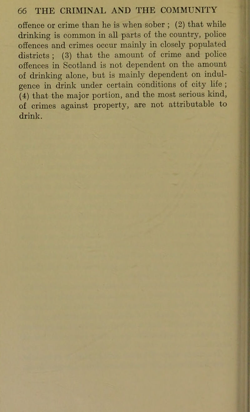 offence or crime than he is when sober ; (2) that while drinking is common in aU parts of the country, pohce offences and crimes occur mainly in closely populated districts ; (3) that the amount of crime and police offences in Scotland is not dependent on the amount of drinking alone, but is mainly dependent on indul- gence in drink under certain conditions of city hfe ; (4) that the major portion, and the most serious kind, of crimes against property, are not attributable to drink.
