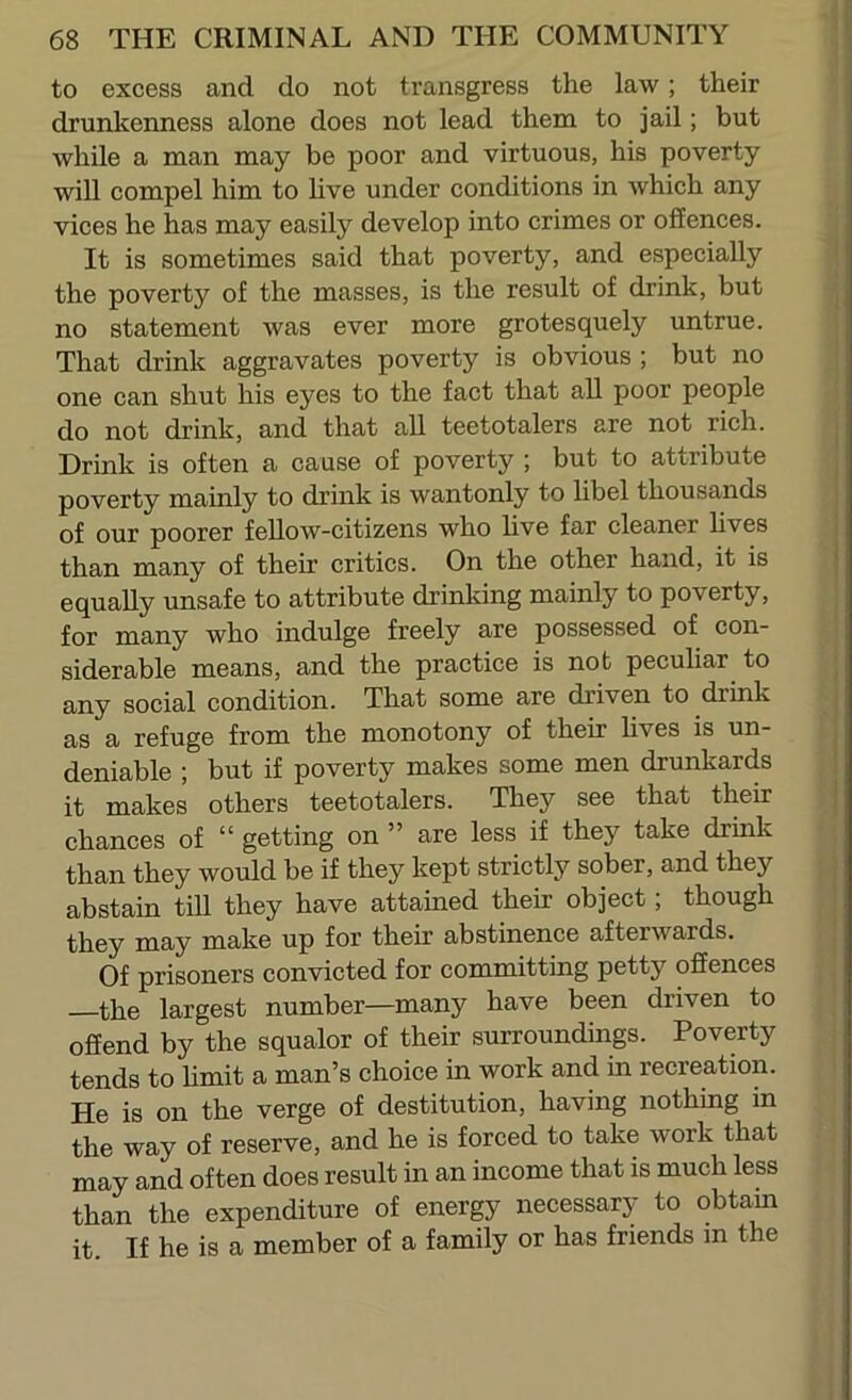 to excess and do not transgress the law; their drunkenness alone does not lead them to jail; but while a man may be poor and virtuous, his poverty will compel him to hve under conditions in which any vices he has may easily develop into crimes or offences. It is sometimes said that poverty, and especially the poverty of the masses, is the result of drink, but no statement was ever more grotesquely untrue. That drink aggravates poverty is obvious ; but no one can shut his eyes to the fact that all poor people do not drink, and that all teetotalers are not rich. Drink is often a cause of poverty ; but to attribute poverty mainly to drink is wantonly to hbel thousands of our poorer fellow-citizens who hve far cleaner hves than many of their critics. On the other hand, it is equally unsafe to attribute drinking mainly to poverty, for many who indulge freely are possessed of con- siderable means, and the practice is not peculiar to any social condition. That some are driven to drink as a refuge from the monotony of their hves is un- deniable ; but if poverty makes some men drunkards it makes others teetotalers. They see that their chances of “ getting on ” are less if they take drink than they would be if they kept strictly sober, and they abstain till they have attained their object; though they may make up for their abstinence afterwards. Of prisoners convicted for committing petty offences the largest number—many have been driven to offend by the squalor of their surroundings. Poverty tends to hmit a man’s choice in work and in recreation. He is on the verge of destitution, having nothing in the way of reserve, and he is forced to take work that may and often does result in an income that is much less than the expenditure of energy necessary to obtam it. If he is a member of a family or has friends in the