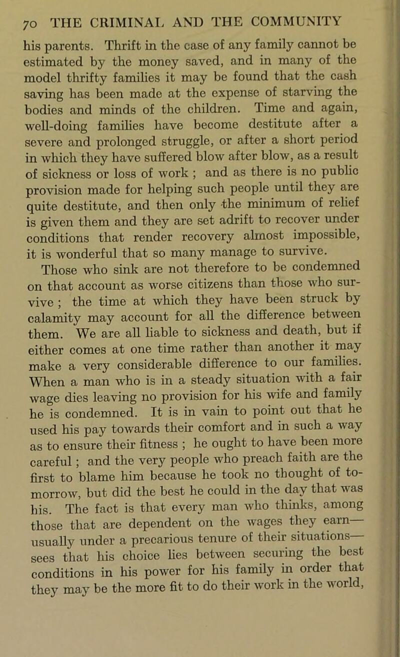 his parents. Thrift in the case of any family cannot be estimated by the money saved, and in many of the model thrifty families it may be found that the cash saving has been made at the expense of starving the bodies and minds of the children. Time and again, well-doing families have become destitute after a severe and prolonged struggle, or after a short period in which they have suffered blow after blow, as a result of sickness or loss of work ; and as there is no public provision made for helping such people until they are quite destitute, and then only -the minimum of relief is given them and they are set adrift to recover under conditions that render recovery almost impossible, it is wonderful that so many manage to survive. Those who sink are not therefore to be condemned on that account as worse citizens than those who sur- vive ; the time at which they have been struck by calamity may account for all the diSerence between them. We are all liable to sickness and death, but if either comes at one time rather than another it may make a very considerable difference to our families. When a man who is in a steady situation with a fair wage dies leaving no provision for his wife and family he is condemned. It is in vain to point out that he used his pay towards their comfort and in such a way as to ensure their fitness ; he ought to have been more careful; and the very people who preach faith are the first to blame him because he took no thought of to- morrow, but did the best he could in the day that was his. The fact is that every man who thinks, among those that are dependent on the wages they earn— usually under a precarious tenure of their situations— sees that his choice lies between securing the best conditions in his power for his family iii order that they may be the more fit to do their work in the world.