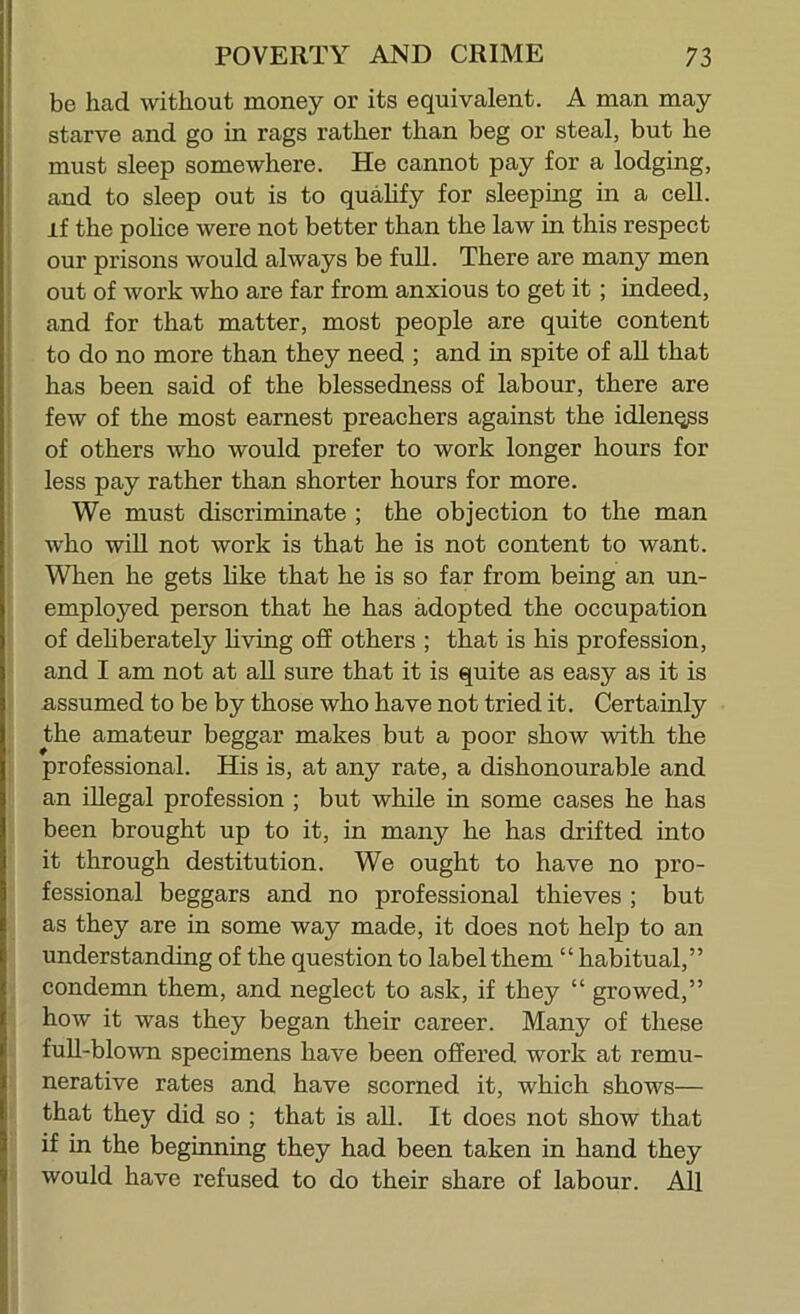 be had without money or its equivalent. A man may starve and go in rags rather than beg or steal, but he must sleep somewhere. He cannot pay for a lodging, and to sleep out is to quahfy for sleeping in a cell, if the poUce were not better than the law in this respect our prisons would always be full. There are many men out of work who are far from anxious to get it; indeed, and for that matter, most people are quite content to do no more than they need ; and in spite of all that has been said of the blessedness of labour, there are few of the most earnest preachers against the idlenq^s ; of others who would prefer to work longer hours for 1 less pay rather than shorter hours for more. I We must discriminate ; the objection to the man I who will not work is that he is not content to want. When he gets like that he is so far from being an un- employed person that he has adopted the occupation of dehberately hving off others ; that is his profession, and I am not at all sure that it is quite as easy as it is assumed to be by those who have not tried it. Certainly the amateur beggar makes but a poor show with the professional. His is, at any rate, a dishonourable and an illegal profession ; but while in some cases he has been brought up to it, in many he has drifted into it through destitution. We ought to have no pro- fessional beggars and no professional thieves ; but as they are in some way made, it does not help to an understanding of the question to label them “ habitual,” condemn them, and neglect to ask, if they “ growed,” how it was they began their career. Many of these full-blown specimens have been offered work at remu- nerative rates and have scorned it, which shows— that they did so ; that is aU. It does not show that if in the beginning they had been taken in hand they would have refused to do their share of labour. All