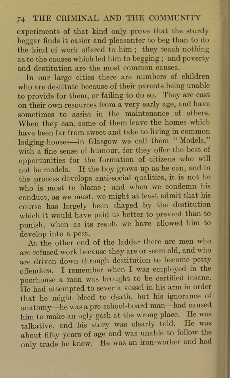 experiments of that kind only prove that the sturdy beggar finds it easier and pleasanter to beg than to do the kind of work offered to him ; they teach nothing as to the causes which led him to begging ; and poverty and destitution are the most common causes. In our large cities there are numbers of children who are destitute because of their parents being unable to provide for them, or faihng to do so. They are cast on their own resources from a very early age, and have sometimes to assist in the maintenance of others. When they can, some of them leave the homes which have been far from sweet and take to living in common lodging-houses—in Glasgow we call them “ Models,” with a fine sense of humour, for they offer the best of opportunities for the formation of citizens who will not be models. If the boy grows up as he can, and in the process develops anti-social quahties, it is not he who is most to blame ; and when we condemn his conduct, as we must, we might at least admit that his course has largely been shaped by the destitution which it would have paid us better to prevent than to punish, when as its result we have allowed him to develop into a pest. At the other end of the ladder there are men who are refused work because they are or seem old, and who are driven down through destitution to become petty offenders. I remember when I was employed in the poorhouse a man was brought to be certified insane. He had attempted to sever a vessel in his arm in order that he might bleed to death, but his ignorance of anatomy—he was a pre-school-board man had caused him to make an ugly gash at the wrong place. He was talkative, and his story was clearly told. He was about fifty years of age and was unable to follow the only trade he knew. He was an iron-worker and had